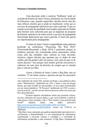 Processo e Conexões Humanas
Uma descrição sobre o contexto “Kafkiano” pode ser
extraída da história de Janet Vertesi, professora na Universidade
de Princeton e que, quando engravidou, decidiu iniciar uma das
mais difíceis missões que se pode ter atualmente: evitar que os
serviços de propaganda inferissem que estava grávida. É que no
mundo conectado da atualidade uma simples aquisição de fraldas
pela Internet seria suficiente para que as máquinas de pesquisa
da Internet, aplicativos de redes sociais e serviços de propaganda
direcionada deduzissem que estava grávida. E Janet não queria
ser importunada pelas propagandas.
O relato de Janet Vertesi compartilhado numa palestra
proferida na conferência “Theorizing The Web 2014”
(Teorizando/Discutindo a Rede 2014) é pertinente porque as
mulheres grávidas são consideradas pelos anunciantes online
como uma das entidades mais valiosas na rede, havendo,
inclusive, alguns cálculos que apontam que os dados de uma
mulher grávida podem valer até quinze vezes mais do que os de
outras pessoas.4
Isso porque uma mulher grávida está prestes a
embarcar em uma série de decisões de compra que se estende
para a vida de seu filho.
Assim, a história de Janet é sobre o Big Data, mas ao
contrário.5
É um relato curioso e precioso do que foi necessário
mais influentes do século XX, nascido em Praga, e que publicou obras
como “Metamorfose” (publicado em 1915 e narra o caso de Gregor
Samsa, que após acordar de um pesadelo, vê seu corpo transformado
em um inseto daninho) e “O Processo” (publicado em 1925 e conta o
caso de Josef K., envolto em um obscuro processo sobre um crime que
lhe é desconhecido).
4
Existem algumas calculadoras online que projetam valores,
em tese, referentes aos nossos dados, o que varia conforme o perfil de
cada pessoa. Como exemplo, vide o “How much is your personal data
worth?” (Quanto valem seus dados pessoais?)
http://www.ft.com/intl/cms/s/2/927ca86e-d29b-11e2-88ed-
00144feab7de.html#axzz3ABNVBnKW, acesso em 12.08.14, às
10h03min.
5
Big Data é uma expressão que ganhou popularidade para descrever o
crescimento, a disponibilidade e o uso exponencial de informações
considerando o crescente volume, a variedade e a velocidade de
informações produzidas a todo momento. O Big Data é fundamental
161
 