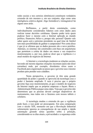 Instituto Brasileiro de Direito Eletrônico
redes sociais e nos correios eletrônicos) constituem verdadeira
extensão de nós mesmos e, em seu conjunto, algo como uma
inteligência coletiva digital. Algo formidável e inimaginável há
alguns anos atrás.
Reflitamos, a partir desta constatação, como
individualmente considerados lidamos com estes dados para
realizar tomar decisões cotidianas. Quanto poder teria quem
pudesse fazer o mesmo com a Internet aplicada ao mundo
político, financeiro, bélico e, porque não, pessoal? Quanto vale
saber quem será o próximo presidente ou qual time de futebol
tem mais possibilidade de ganhar o campeonato? Por conta disso
é que já se afirmou que os dados pessoais são o novo petróleo.
Ademais, os sistemas são construídos com base em arquiteturas
que permitem a coleta de dados em massa e seu respectivo
monitoramento e, por isso, pode-se dizer que a vigilância é o
atual modelo de negócios da Internet.
A Internet e a tecnologia mudaram as relações sociais,
havendo até mesmo algumas situações incomuns (para não dizer
estranhas) onde, por exemplo, dissidentes sírios usam o
Facebook para organização ao passo que o governo usa o mesmo
produto para prender seus cidadãos.
Nesta perspectiva, o governo já têm uma grande
quantidade de poder e quando se aproveita da tecnologia esse o
poder é bastante ampliado. E nem é preciso que o próprio
governo faça esse monitoramento, já que o modelo de negócios
da Internet impõe que as próprias empresas o façam. Basta a
Administração Pública pegue uma cópia. Veja que o governo não
determinou que as pessoas devem carregar dispositivos de
rastreamento, mas todos nós o fazemos com nossos tablets e
celulares.
A tecnologia mudou a extensão do que a vigilância
pode fazer, e isso pode ser preocupante. Em uma comparação
com o século XIX, momento em que a Revolução Industrial
solenemente ignorou as consequências de sua ampla e rápida
automação gerando sérias questões sobre a poluição,
considerando-se os dias atuais, a privacidade e a segurança estão
164
 