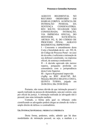 Processo e Conexões Humanas
AGRAVO REGIMENTAL NO
RECURSO ORDINÁRIO EM
HABEAS CORPUS. AUSÊNCIA DE
INTIMAÇÃO PESSOAL DA
SENTENÇA CONDENATÓRIA.
RÉU SOLTO. NULIDADE NÃO
CONFIGURADA. INTIMAÇÃO,
VIA IMPRENSA OFICIAL, DO
DEFENSOR. SUFICIÊNCIA.
ARTIGO 392, II, DO CÓDIGO DE
PROCESSO PENAL. AGRAVO
REGIMENTAL IMPROVIDO.
I - Consoante o entendimento desta
Corte e literalidade da lei - art. 392, II,
do Código de Processo Penal - no caso
de réu solto, é suficiente a intimação de
seu defensor constituído, via imprensa
oficial, da sentença condenatória.
II - A decisão agravada não merece
reparos, porquanto proferida em
consonância com a jurisprudência
desta Corte Superior.
III - Agravo Regimental improvido.
(AgRg no RHC 40.667/SP, Rel.
Ministra REGINA HELENA COSTA,
QUINTA TURMA, julgado em
26/08/2014, DJe 29/08/2014)
Portanto, não temos dúvida de que intimação pessoal é
aquela realizada na pessoa do demandante, seja por correio, seja
por oficial de justiça. A intimação realizada ao advogado não é
pessoal, mas uma intimação mediata.
Contudo, a forma pela qual os tribunais estão
cientificando os advogados poderá chegar ao cúmulo de violar o
amplo direito de defesa e o contraditório.
I.B. INTIMAÇÃO PESSOAL: MEDIATA E IMEDIATA
Desta forma, podemos, então, admitir que há duas
modalidades de intimação pessoal, ou seja, a mediata e a
5
 