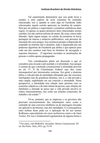 Instituto Brasileiro de Direito Eletrônico
Tal experimento demonstrou que isso pode levar o
usuário a uma espécie de ciclo constante de conteúdo
relacionado, isto é, quando se curte algo no Facebook, links
relacionados àquele curtido aparecem na timeline do usuário.
Para por em prática o experimento o jornalista estabeleceu duas
regras: (i) apenas os quatro primeiros itens relacionados seriam
curtidos; (ii) não curtiria notícias de morte. De resto, estava tudo
liberado. Após algum tempo, no celular do jornalista só havia
postagens de marcas e anúncios publicitários, sem presence de
interação dos seus amigos. Isso aconteceu porque a disposição do
conteúdo na timeline não é aleatória, tudo é organizado por um
poderoso algoritmo do Facebook que define o que aparece para
cada um dos usuários com base no histórico de navegação e
supostos interesses.  O algortimo escondeu as atualizações de
pessoas e exibiu apenas propagandas.
Tais considerações põem em discussão o que se
considera uma invasão à privacidade e à intimidade. Isso porque
é comum de que a proteção constitucional à intimidade prevista
no art. 5o
, X da Constituição Federal seja dita como
intransponível por intromissões externas. Em geral, a doutrina
difere a vida privada da intimidade afirmando que são conceitos
interligados mas de grandezas distintas, isto é, a vida privada é
mais ampla, englobando em seu conceito a intimidade. Nesta
perspectiva, a intimidade tem relação mais próxima com as
conexões subjetivas e de trato íntimo da pessoa, suas relações de
familiares e amizade ao passo que a vida privada envolve os
outros relacionamentos, tais como asa relações comerciais, de
trabalho e de estudo.10
Vê-se, portanto, que as empresas e os governos não
precisam necessariamente das informações reais, como o
conteúdo de uma conversa telefônica ou de mensagens trocadas
em aplicativo da Internet, mas dos metadados. E a consequência
mais nefasta disso pode ser a aplicação da lei nos termos
Kafkianos especialmente em casos inofensivos como o de Janet
Vertesi. Por isso é fundamental regulamentar de alguma forma o
10
Por todos, vide MORAES, Alexandre. Direito Constitucional. 28a
ed. São Paulo: Atlas, 2012, pg. 53-54.
166
 