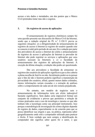Processo e Conexões Humanas
acesso a tais dados e metadados, um dos pontos que o Marco
Civil pretendeu tratar mas não o esgotou.
3. Os registros de acesso de aplicações
O armazenamento de registros eletrônicos sempre foi
uma questão presente nas discussões do Marco Civil da Internet,
sendo que a redação original do PL n.o
2.126/11 previa as
seguintes situações: a) a obrigatoriedade de armazenamento de
registros de acesso à Internet (o registro do usuário quando este
se conecta à rede) pelo período de um ano; b) a vedação por parte
dos provedores de acesso a Internet de coleta e armazenamento
de registros de acesso à aplicações de Internet (o provedor de
Internet não pode registrar os serviços e aplicações que seus
usuários acessam na Internet); e c) a faculdade de
armazenamento dos registros de aplicações de Internet. À
exceção da última situação, a redação não podia ser questionada.
Dar aos provedores a faculdade de armazenar os
registros dos usuários de aplicações significava que a eles caberia
a plena escolha de fazê-lo ou não. Incialmente poder-se-ia pensar
que o fato de não o fazerem poderia significar a manutenção da
privacidade dos usuários, afinal, quanto menos dados coletados,
menos informações seriam cruzadas e a extração de análises
sobre o comportamento de cada um de nós restaria prejudicada.
No entanto, um modelo de negócios sem o
armazenamento de informações teria um efeito indesejável
bastante significativo. Sem dados seria impossível formar um
conjunto de evidências e provas que permitiria a solução de
crimes praticados com o uso da tecnologia e mesmo os que não
tenham tido a tecnologia como seu principal instrumento. Isso
porque a metodologia de investigação de crimes digitais depende
do registro de dados, especialmente os de conexão para que se
possa identificar sua origem o que, na prática, representa saber
geograficamente onde está o computador utilizado para praticar
o ilícito. É bem verdade que nem sempre a identificação do
computador não significa saber quem foi o autor, o que
167
 