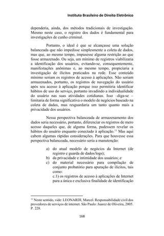 Instituto Brasileiro de Direito Eletrônico
dependeria, ainda, dos métodos tradicionais de investigação.
Mesmo neste caso, o registro dos dados é fundamental para
investigações de cunho criminal.
Portanto, o ideal é que se alcançasse uma solução
balanceada que não impedisse simplesmente a coleta de dados,
mas que, ao mesmo tempo, impusesse alguma restrição ao que
fosse armazenado. Ou seja, um mínimo de registros viabilizaria
a identificação dos usuários, evitando-se, consequentemente,
manifestações anônimas e, ao mesmo tempo, propiciaria a
investigação de ilícitos praticados na rede. Esse conteúdo
mínimo seriam os registros de acesso à aplicações. Não seriam
armazenados, portanto, os registros de navegação do usuário
após seu acesso à aplicação porque isso permitiria identificar
hábitos de uso do serviço, portanto invadindo a individualidade
do usuário nas suas atividades cotidianas. Isso –diga-se –
limitaria de forma significativa o modelo de negócios baseado na
coleta de dados, mas resguardaria um tanto quanto mais a
privacidade dos usuários.
Nessa perspectiva balanceada de armazenamento dos
dados seria necessário, portanto, diferenciar os registros de mero
acesso daqueles que, de alguma forma, pudessem revelar os
hábitos do usuário enquanto conectado à aplicação.11
Mas aqui
cabem algumas rápidas considerações. Para que houvesse essa
perspectiva balanceada, necessário seria a manutenção:
a) do atual modelo de negócios da Internet (de
registro e guarda de dados/logs);
b) da privacidade e intimidade dos usuários; e
c) do material necessário para compilação de
conjunto probatório para apuração de ilícitos, tais
como:
c.1) os registros de acesso à aplicações de Internet
para a única e exclusiva finalidade de identificação
11
Neste sentido, vide: LEONARDI, Marcel. Responsabilidade civil dos
provedores de serviços de internet. São Paulo: Juarez de Oliveira, 2005.
P. 228.
168
 