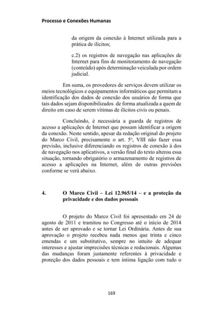 Processo e Conexões Humanas
da origem da conexão à Internet utilizada para a
prática de ilícitos;
c.2) os registros de navegação nas aplicações de
Internet para fins de monitoramento de navegação
(conteúdo) após determinação veiculada por ordem
judicial.
Em suma, os provedores de serviços devem utilizar os
meios tecnológicos e equipamentos informáticos que permitam a
identificação dos dados de conexão dos usuários de forma que
tais dados sejam disponibilizados de forma atualizada a quem de
direito em caso de serem vítimas de ilícitos civis ou penais.
Concluindo, é necessária a guarda de registros de
acesso a aplicações de Internet que possam identificar a origem
da conexão. Neste sentido, apesar da redação original do projeto
do Marco Civil, precisamente o art. 5o
, VIII não fazer essa
previsão, inclusive diferenciando os registros de conexão à dos
de navegação nos aplicativos, a versão final do texto alterou essa
situação, tornando obrigatório o armazenamento de registros de
acesso a aplicações na Internet, além de outras previsões
conforme se verá abaixo.
4. O Marco Civil – Lei 12.965/14 – e a proteção da
privacidade e dos dados pessoais
O projeto do Marco Civil foi apresentado em 24 de
agosto de 2011 e tramitou no Congresso até o início de 2014
antes de ser aprovado e se tornar Lei Ordinária. Antes de sua
aprovação o projeto recebeu nada menos que trinta e cinco
emendas e um substitutivo, sempre no intuito de adequar
interesses e ajustar imprecisões técnicas e redacionais. Algumas
das mudanças foram justamente referentes à privacidade e
proteção dos dados pessoais e tem íntima ligação com tudo o
169
 