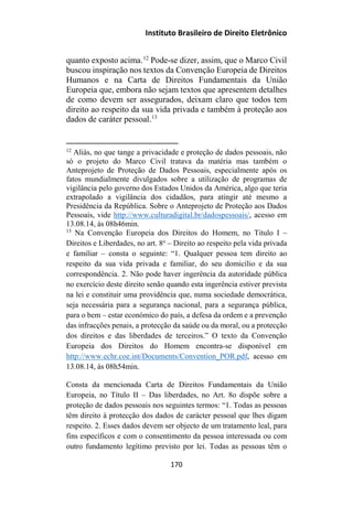 Instituto Brasileiro de Direito Eletrônico
quanto exposto acima.12
Pode-se dizer, assim, que o Marco Civil
buscou inspiração nos textos da Convenção Europeia de Direitos
Humanos e na Carta de Direitos Fundamentais da União
Europeia que, embora não sejam textos que apresentem detalhes
de como devem ser assegurados, deixam claro que todos tem
direito ao respeito da sua vida privada e também à proteção aos
dados de caráter pessoal.13
12
Aliás, no que tange a privacidade e proteção de dados pessoais, não
só o projeto do Marco Civil tratava da matéria mas também o
Anteprojeto de Proteção de Dados Pessoais, especialmente após os
fatos mundialmente divulgados sobre a utilização de programas de
vigilância pelo governo dos Estados Unidos da América, algo que teria
extrapolado a vigilância dos cidadãos, para atingir até mesmo a
Presidência da República. Sobre o Anteprojeto de Proteção aos Dados
Pessoais, vide http://www.culturadigital.br/dadospessoais/, acesso em
13.08.14, às 08h46min.
13
Na Convenção Europeia dos Direitos do Homem, no Titulo I –
Direitos e Liberdades, no art. 8o
– Direito ao respeito pela vida privada
e familiar – consta o seguinte: “1. Qualquer pessoa tem direito ao
respeito da sua vida privada e familiar, do seu domicílio e da sua
correspondência. 2. Não pode haver ingerência da autoridade pública
no exercício deste direito senão quando esta ingerência estiver prevista
na lei e constituir uma providência que, numa sociedade democrática,
seja necessária para a segurança nacional, para a segurança pública,
para o bem – estar económico do país, a defesa da ordem e a prevenção
das infracções penais, a protecção da saúde ou da moral, ou a protecção
dos direitos e das liberdades de terceiros.” O texto da Convenção
Europeia dos Direitos do Homem encontra-se disponível em
http://www.echr.coe.int/Documents/Convention_POR.pdf, acesso em
13.08.14, às 08h54min.
Consta da mencionada Carta de Direitos Fundamentais da União
Europeia, no Título II – Das liberdades, no Art. 8o dispõe sobre a
proteção de dados pessoais nos seguintes termos: “1. Todas as pessoas
têm direito à protecção dos dados de carácter pessoal que lhes digam
respeito. 2. Esses dados devem ser objecto de um tratamento leal, para
fins específicos e com o consentimento da pessoa interessada ou com
outro fundamento legítimo previsto por lei. Todas as pessoas têm o
170
 