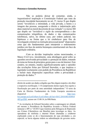 Processo e Conexões Humanas
Não se poderia deixar de comentar, ainda, a
inquestionável inspiração n Constituição Federal que trata da
proteção insculpida basicamente no art. 5o
, inciso X que dispõe
serem “invioláveis a intimidade, a vida privada, a honra e a
imagem das pessoas, assegurado o direito a indenização pelo
dano material ou moral decorrente de sua violação” e o inciso XII
que dispõe ser “inviolável o sigilo da correspondência e das
comunicações telegráficas, de dados e das comunicações
telefônicas, salvo, no último caso, por ordem judicial, nas
hipóteses e na forma que a lei estabelecer para fins de
investigação criminal ou instrução processual penal” disposições
estas que são fundamentais para interpretar o ordenamento
jurídico em face da notória hierarquia constitucional em face da
legislação ordinária.
Com as devidas inspirações acima mencionadas, o
Marco Civil teve, inicialmente, uma abordagem geral sobre as
questões envolvendo privacidade e a proteção de dados, tratando
do tema na forma de princípios gerais para o uso da Internet. Este
cenário, no entanto, mudou significativamente após o episódio
das revelações feitas por Edward Snowden, o que inspirou o
legislador (certamente com pedido da Presidência da República)
a incluir mais disposições específicas sobre a privacidade e
proteção de dados.14
direito de aceder aos dados coligidos que lhes digam respeito e de obter
a respectiva rectificação. 3. O cumprimento destas regras fica sujeito a
fiscalização por parte de uma autoridade independente.” O texto da
Carta de Direitos Fundamentais da União Europeia encontra-se
disponível em http://eur-
lex.europa.eu/LexUriServ/LexUriServ.do?uri=OJ:C:2010:083:0389:0
403:pt:PDF, acesso em 13.08.14, às 09h10min.
14
As revelações de Edward Snowden sobre a espionagem ter afetado
até mesmo a Presidência da República levaram a Polícia Federal
instaurar o IPF n.o
10/2013 (que tramitou pela Delegacia de Repressão
aos Crimes Cibernéticos em Brasília) para investigar os fatos. As
operadoras de telefonia e internet foram chamadas a colaborar
explicando como se dá o funcionamento de suas atividades e, em
especial, se havia alguma ordem ou subordinação do governo norte-
171
 