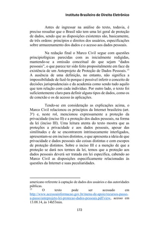Instituto Brasileiro de Direito Eletrônico
Antes de ingressar na análise do texto, todavia, é
preciso ressaltar que o Brasil não tem uma lei geral de proteção
de dados, sendo que as disposições existentes são, basicamente,
de três ordens: princípios e direitos dos usuários, especificações
sobre armazenamento dos dados e o acesso aos dados pessoais.
Na redação final o Marco Civil segue com questões
principiológicas parecidas com as inicialmente redigidas,
mantendo-se a omissão conceitual do que sejam “dados
pessoais”, o que parece ter sido feito propositalmente em face da
existência de um Anteprojeto de Proteção de Dados Pessoais.15
A ausência de uma definição, no entanto, não significa a
impossibilidade de fazê-lo porque é possível inferir o conceito de
decisões jurisprudenciais e da academia como sendo tudo aquilo
que tem relação com cada indivíduo. Por outro lado, o texto foi
suficientemente claro para definir alguns tipos de dados, como os
de conexão e os de acesso às aplicações.
Tendo-se em consideração as explicações acima, o
Marco Civil relacionou os princípios da Internet brasileira (art.
3o
) e, neste rol, mencionou expressamente a proteção da
privacidade (inciso II) e a proteção dos dados pessoais, na forma
da lei (inciso III). Uma leitura atenta do texto mostra que as
proteções a privacidade e aos dados pessoais, apesar das
similitudes e de se encontrarem intrinsecamente interligados,
apresentam-se em incisos distintos, o que apresenta a ideia de que
privacidade e dados pessoais são coisas distintas e com escopos
de proteção distintos. Sobre o inciso III e a menção de que a
proteção se dará nos termos da lei, temos que a proteção aos
dados pessoais deverá ser tratada em lei específica, cabendo ao
Marco Civil as disposições especificamente relacionadas às
questões da Internet e suas peculiaridades.
americano referente à captação de dados dos usuários e das autoridades
públicas.
15
O texto pode ser acessado em
http://www.acessoainformacao.gov.br/menu-de-apoio/recursos-passo-
a-passo/anteprojeto-lei-protecao-dados-pessoais.pdf/view, acesso em
13.08.14, às 14h53min.
172
 