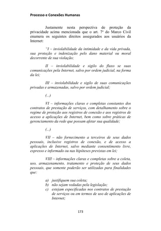 Processo e Conexões Humanas
Justamente nesta perspectiva de proteção da
privacidade acima mencionada que o art. 7o
do Marco Civil
enumera os seguintes direitos assegurados aos usuários da
Internet:
“I – inviolabilidade da intimidade e da vida privada,
sua proteção e indenização pelo dano material ou moral
decorrente de sua violação;
II – inviolabilidade e sigilo do fluxo se suas
comunicações pela Internet, salvo por ordem judicial, na forma
da lei;
III – inviolabilidade e sigilo de suas comunicações
privadas e armazenadas, salvo por ordem judicial;
(...)
VI – informações claras e completas constantes dos
contratos de prestação de serviços, com detalhamento sobre o
regime de proteção aos registros de conexão e aos registros de
acesso a aplicações de Internet, bem como sobre práticas de
gerenciamento da rede que possam afetar sua qualidade;
(...)
VII – não fornecimento a terceiros de seus dados
pessoais, inclusive registros de conexão, e de acesso a
aplicações de Internet, salvo mediante consentimento livre,
expresso e informado ou nas hipóteses previstas em lei;
VIII – informações claras e completas sobre a coleta,
uso, armazenamento, tratamento e proteção de seus dados
pessoais, que somente poderão ser utilizadas para finalidades
que:
a) justifiquem sua coleta;
b) não sejam vedadas pela legislação;
c) estejam especificadas nos contratos de prestação
de serviços ou em termos de uso de aplicações de
Internet;
173
 