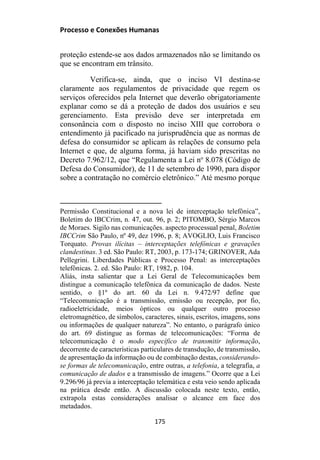 Processo e Conexões Humanas
proteção estende-se aos dados armazenados não se limitando os
que se encontram em trânsito.
Verifica-se, ainda, que o inciso VI destina-se
claramente aos regulamentos de privacidade que regem os
serviços oferecidos pela Internet que deverão obrigatoriamente
explanar como se dá a proteção de dados dos usuários e seu
gerenciamento. Esta previsão deve ser interpretada em
consonância com o disposto no inciso XIII que corrobora o
entendimento já pacificado na jurisprudência que as normas de
defesa do consumidor se aplicam às relações de consumo pela
Internet e que, de alguma forma, já haviam sido prescritas no
Decreto 7.962/12, que “Regulamenta a Lei no
8.078 (Código de
Defesa do Consumidor), de 11 de setembro de 1990, para dispor
sobre a contratação no comércio eletrônico.” Até mesmo porque
Permissão Constitucional e a nova lei de interceptação telefônica”,
Boletim do IBCCrim, n. 47, out. 96, p. 2; PITOMBO, Sérgio Marcos
de Moraes. Sigilo nas comunicações. aspecto processual penal, Boletim
IBCCrim São Paulo, nº 49, dez 1996, p. 8; AVOGLIO, Luis Francisco
Torquato. Provas ilícitas – interceptações telefônicas e gravações
clandestinas. 3 ed. São Paulo: RT, 2003, p. 173-174; GRINOVER, Ada
Pellegrini. Liberdades Públicas e Processo Penal: as interceptações
telefônicas. 2. ed. São Paulo: RT, 1982, p. 104.
Aliás, insta salientar que a Lei Geral de Telecomunicações bem
distingue a comunicação telefônica da comunicação de dados. Neste
sentido, o §1º do art. 60 da Lei n. 9.472/97 define que
“Telecomunicação é a transmissão, emissão ou recepção, por fio,
radioeletricidade, meios ópticos ou qualquer outro processo
eletromagnético, de símbolos, caracteres, sinais, escritos, imagens, sons
ou informações de qualquer natureza”. No entanto, o parágrafo único
do art. 69 distingue as formas de telecomunicações: “Forma de
telecomunicação é o modo específico de transmitir informação,
decorrente de características particulares de transdução, de transmissão,
de apresentação da informação ou de combinação destas, considerando-
se formas de telecomunicação, entre outras, a telefonia, a telegrafia, a
comunicação de dados e a transmissão de imagens.” Ocorre que a Lei
9.296/96 já previa a interceptação telemática e esta veio sendo aplicada
na prática desde então. A discussão colocada neste texto, então,
extrapola estas considerações analisar o alcance em face dos
metadados.
175
 