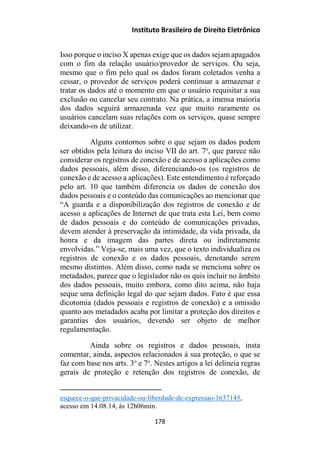 Instituto Brasileiro de Direito Eletrônico
Isso porque o inciso X apenas exige que os dados sejam apagados
com o fim da relação usuário/provedor de serviços. Ou seja,
mesmo que o fim pelo qual os dados foram coletados venha a
cessar, o provedor de serviços poderá continuar a armazenar e
tratar os dados até o momento em que o usuário requisitar a sua
exclusão ou cancelar seu contrato. Na prática, a imensa maioria
dos dados seguirá armazenada vez que muito raramente os
usuários cancelam suas relações com os serviços, quase sempre
deixando-os de utilizar.
Alguns contornos sobre o que sejam os dados podem
ser obtidos pela leitura do inciso VII do art. 7o
, que parece não
considerar os registros de conexão e de acesso a aplicações como
dados pessoais, além disso, diferenciando-os (os registros de
conexão e de acesso a aplicações). Este entendimento é reforçado
pelo art. 10 que também diferencia os dados de conexão dos
dados pessoais e o conteúdo das comunicações ao mencionar que
“A guarda e a disponibilização dos registros de conexão e de
acesso a aplicações de Internet de que trata esta Lei, bem como
de dados pessoais e do conteúdo de comunicações privadas,
devem atender à preservação da intimidade, da vida privada, da
honra e da imagem das partes direta ou indiretamente
envolvidas.” Veja-se, mais uma vez, que o texto individualiza os
registros de conexão e os dados pessoais, denotando serem
mesmo distintos. Além disso, como nada se menciona sobre os
metadados, parece que o legislador não os quis incluir no âmbito
dos dados pessoais, muito embora, como dito acima, não haja
seque uma definição legal do que sejam dados. Fato é que essa
dicotomia (dados pessoais e registros de conexão) e a omissão
quanto aos metadados acaba por limitar a proteção dos direitos e
garantias dos usuários, devendo ser objeto de melhor
regulamentação.
Ainda sobre os registros e dados pessoais, insta
comentar, ainda, aspectos relacionados à sua proteção, o que se
faz com base nos arts. 3o
e 7o
. Nestes artigos a lei delineia regras
gerais de proteção e retenção dos registros de conexão, de
esquece-o-que-privacidade-ou-liberdade-de-expressao-1637145,
acesso em 14.08.14, às 12h06min.
178
 