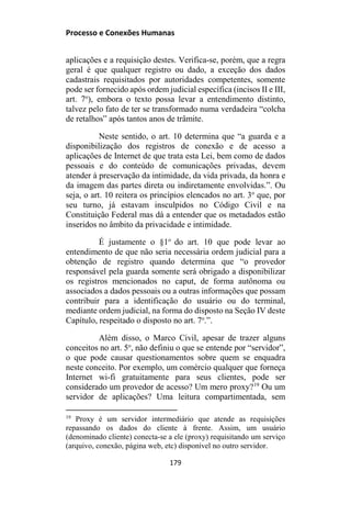 Processo e Conexões Humanas
aplicações e a requisição destes. Verifica-se, porém, que a regra
geral é que qualquer registro ou dado, a exceção dos dados
cadastrais requisitados por autoridades competentes, somente
pode ser fornecido após ordem judicial específica (incisos II e III,
art. 7o
), embora o texto possa levar a entendimento distinto,
talvez pelo fato de ter se transformado numa verdadeira “colcha
de retalhos” após tantos anos de trâmite.
Neste sentido, o art. 10 determina que “a guarda e a
disponibilização dos registros de conexão e de acesso a
aplicações de Internet de que trata esta Lei, bem como de dados
pessoais e do conteúdo de comunicações privadas, devem
atender à preservação da intimidade, da vida privada, da honra e
da imagem das partes direta ou indiretamente envolvidas.”. Ou
seja, o art. 10 reitera os princípios elencados no art. 3o
que, por
seu turno, já estavam insculpidos no Código Civil e na
Constituição Federal mas dá a entender que os metadados estão
inseridos no âmbito da privacidade e intimidade.
É justamente o §1o
do art. 10 que pode levar ao
entendimento de que não seria necessária ordem judicial para a
obtenção de registro quando determina que “o provedor
responsável pela guarda somente será obrigado a disponibilizar
os registros mencionados no caput, de forma autônoma ou
associados a dados pessoais ou a outras informações que possam
contribuir para a identificação do usuário ou do terminal,
mediante ordem judicial, na forma do disposto na Seção IV deste
Capítulo, respeitado o disposto no art. 7o
.”.
Além disso, o Marco Civil, apesar de trazer alguns
conceitos no art. 5o
, não definiu o que se entende por “servidor”,
o que pode causar questionamentos sobre quem se enquadra
neste conceito. Por exemplo, um comércio qualquer que forneça
Internet wi-fi gratuitamente para seus clientes, pode ser
considerado um provedor de acesso? Um mero proxy?19
Ou um
servidor de aplicações? Uma leitura compartimentada, sem
19
Proxy é um servidor intermediário que atende as requisições
repassando os dados do cliente à frente. Assim, um usuário
(denominado cliente) conecta-se a ele (proxy) requisitando um serviço
(arquivo, conexão, página web, etc) disponível no outro servidor.
179
 