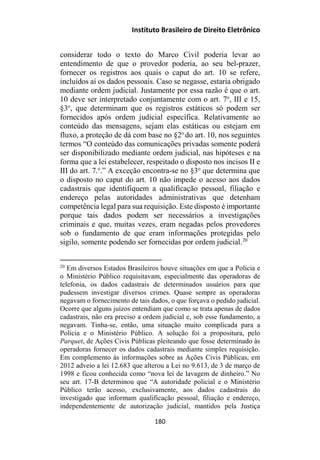 Instituto Brasileiro de Direito Eletrônico
considerar todo o texto do Marco Civil poderia levar ao
entendimento de que o provedor poderia, ao seu bel-prazer,
fornecer os registros aos quais o caput do art. 10 se refere,
incluídos aí os dados pessoais. Caso se negasse, estaria obrigado
mediante ordem judicial. Justamente por essa razão é que o art.
10 deve ser interpretado conjuntamente com o art. 7o
, III e 15,
§3o
, que determinam que os registros estáticos só podem ser
fornecidos após ordem judicial específica. Relativamente ao
conteúdo das mensagens, sejam elas estáticas ou estejam em
fluxo, a proteção de dá com base no §2o
do art. 10, nos seguintes
termos “O conteúdo das comunicações privadas somente poderá
ser disponibilizado mediante ordem judicial, nas hipóteses e na
forma que a lei estabelecer, respeitado o disposto nos incisos II e
III do art. 7.o
.” A exceção encontra-se no §3o
que determina que
o disposto no caput do art. 10 não impede o acesso aos dados
cadastrais que identifiquem a qualificação pessoal, filiação e
endereço pelas autoridades administrativas que detenham
competência legal para sua requisição. Este disposto é importante
porque tais dados podem ser necessários a investigações
criminais e que, muitas vezes, eram negadas pelos provedores
sob o fundamento de que eram informações protegidas pelo
sigilo, somente podendo ser fornecidas por ordem judicial.20
20
Em diversos Estados Brasileiros houve situações em que a Polícia e
o Ministério Público requisitavam, especialmente das operadoras de
telefonia, os dados cadastrais de determinados usuários para que
pudessem investigar diversos crimes. Quase sempre as operadoras
negavam o fornecimento de tais dados, o que forçava o pedido judicial.
Ocorre que alguns juízos entendiam que como se trata apenas de dados
cadastrais, não era preciso a ordem judicial e, sob esse fundamento, a
negavam. Tinha-se, então, uma situação muito complicada para a
Polícia e o Ministério Público. A solução foi a propositura, pelo
Parquet, de Ações Civis Públicas pleiteando que fosse determinado às
operadoras fornecer os dados cadastrais mediante simples requisição.
Em complemento às informações sobre as Ações Civis Públicas, em
2012 adveio a lei 12.683 que alterou a Lei no 9.613, de 3 de março de
1998 e ficou conhecida como “nova lei de lavagem de dinheiro.” No
seu art. 17-B determinou que “A autoridade policial e o Ministério
Público terão acesso, exclusivamente, aos dados cadastrais do
investigado que informam qualificação pessoal, filiação e endereço,
independentemente de autorização judicial, mantidos pela Justiça
180
 
