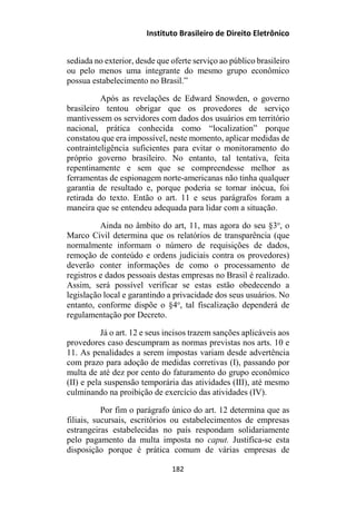 Instituto Brasileiro de Direito Eletrônico
sediada no exterior, desde que oferte serviço ao público brasileiro
ou pelo menos uma integrante do mesmo grupo econômico
possua estabelecimento no Brasil.”
Após as revelações de Edward Snowden, o governo
brasileiro tentou obrigar que os provedores de serviço
mantivessem os servidores com dados dos usuários em território
nacional, prática conhecida como “localization” porque
constatou que era impossível, neste momento, aplicar medidas de
contrainteligência suficientes para evitar o monitoramento do
próprio governo brasileiro. No entanto, tal tentativa, feita
repentinamente e sem que se compreendesse melhor as
ferramentas de espionagem norte-americanas não tinha qualquer
garantia de resultado e, porque poderia se tornar inócua, foi
retirada do texto. Então o art. 11 e seus parágrafos foram a
maneira que se entendeu adequada para lidar com a situação.
Ainda no âmbito do art, 11, mas agora do seu §3o
, o
Marco Civil determina que os relatórios de transparência (que
normalmente informam o número de requisições de dados,
remoção de conteúdo e ordens judiciais contra os provedores)
deverão conter informações de como o processamento de
registros e dados pessoais destas empresas no Brasil é realizado.
Assim, será possível verificar se estas estão obedecendo a
legislação local e garantindo a privacidade dos seus usuários. No
entanto, conforme dispõe o §4o
, tal fiscalização dependerá de
regulamentação por Decreto.
Já o art. 12 e seus incisos trazem sanções aplicáveis aos
provedores caso descumpram as normas previstas nos arts. 10 e
11. As penalidades a serem impostas variam desde advertência
com prazo para adoção de medidas corretivas (I), passando por
multa de até dez por cento do faturamento do grupo econômico
(II) e pela suspensão temporária das atividades (III), até mesmo
culminando na proibição de exercício das atividades (IV).
Por fim o parágrafo único do art. 12 determina que as
filiais, sucursais, escritórios ou estabelecimentos de empresas
estrangeiras estabelecidas no país respondam solidariamente
pelo pagamento da multa imposta no caput. Justifica-se esta
disposição porque é prática comum de várias empresas de
182
 