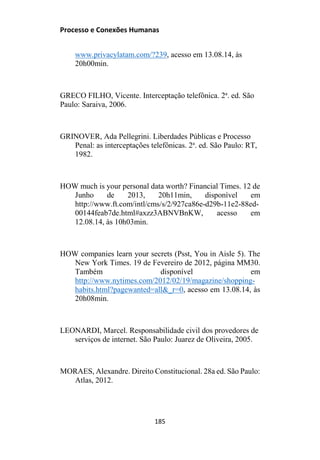 Processo e Conexões Humanas
www.privacylatam.com/?239, acesso em 13.08.14, às
20h00min.
GRECO FILHO, Vicente. Interceptação telefônica. 2a
. ed. São
Paulo: Saraiva, 2006.
GRINOVER, Ada Pellegrini. Liberdades Públicas e Processo
Penal: as interceptações telefônicas. 2a
. ed. São Paulo: RT,
1982.
HOW much is your personal data worth? Financial Times. 12 de
Junho de 2013, 20h11min, disponível em
http://www.ft.com/intl/cms/s/2/927ca86e-d29b-11e2-88ed-
00144feab7de.html#axzz3ABNVBnKW, acesso em
12.08.14, às 10h03min.
HOW companies learn your secrets (Psst, You in Aisle 5). The
New York Times. 19 de Fevereiro de 2012, página MM30.
Também disponível em
http://www.nytimes.com/2012/02/19/magazine/shopping-
habits.html?pagewanted=all&_r=0, acesso em 13.08.14, às
20h08min.
LEONARDI, Marcel. Responsabilidade civil dos provedores de
serviços de internet. São Paulo: Juarez de Oliveira, 2005.
MORAES, Alexandre. Direito Constitucional. 28a ed. São Paulo:
Atlas, 2012.
185
 