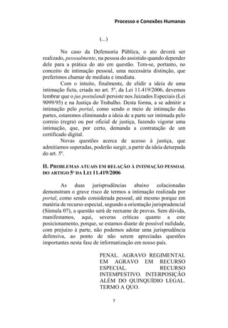 Processo e Conexões Humanas
(...)
No caso da Defensoria Pública, o ato deverá ser
realizado, pessoalmente, na pessoa do assistido quando depender
dele para a prática do ato em questão. Tem-se, portanto, no
conceito de intimação pessoal, uma necessária distinção, que
preferimos chamar de mediata e imediata.
Com o intuito, finalmente, de elidir a ideia de uma
intimação ficta, criada no art. 5º, da Lei 11.419/2006, devemos
lembrar que o jus postulandi persiste nos Juizados Especiais (Lei
9099/95) e na Justiça do Trabalho. Desta forma, a se admitir a
intimação pelo portal, como sendo o meio de intimação das
partes, estaremos eliminando a ideia de a parte ser intimada pelo
correio (regra) ou por oficial de justiça, fazendo vigorar uma
intimação, que, por certo, demanda a contratação de um
certificado digital.
Novas questões acerca de acesso à justiça, que
admitíamos superadas, poderão surgir, a partir da ideia deturpada
do art. 5º.
II. PROBLEMAS ATUAIS EM RELAÇÃO À INTIMAÇÃO PESSOAL
DO ARTIGO 5º DA LEI 11.419/2006
As duas jurisprudências abaixo colacionadas
demonstram o grave risco de termos a intimação realizada por
portal, como sendo considerada pessoal, até mesmo porque em
matéria de recurso especial, segundo a orientação jurisprudencial
(Súmula 07), a questão será de reexame de provas. Sem dúvida,
manifestamos, aqui, severas críticas quanto a este
posicionamento, porque, se estamos diante de possível nulidade,
com prejuízo à parte, não podemos adotar uma jurisprudência
defensiva, ao ponto de não serem apreciadas questões
importantes nesta fase de informatização em nosso país.
PENAL. AGRAVO REGIMENTAL
EM AGRAVO EM RECURSO
ESPECIAL. RECURSO
INTEMPESTIVO. INTERPOSIÇÃO
ALÉM DO QUINQUÍDIO LEGAL.
TERMO A QUO.
7
 
