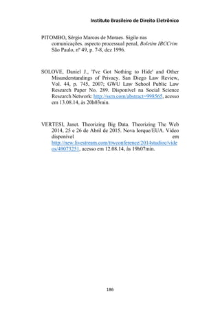 Instituto Brasileiro de Direito Eletrônico
PITOMBO, Sérgio Marcos de Moraes. Sigilo nas
comunicações. aspecto processual penal, Boletim IBCCrim
São Paulo, nº 49, p. 7-8, dez 1996.
SOLOVE, Daniel J., 'I've Got Nothing to Hide' and Other
Misunderstandings of Privacy. San Diego Law Review,
Vol. 44, p. 745, 2007; GWU Law School Public Law
Research Paper No. 289. Disponível na Social Science
Research Network: http://ssrn.com/abstract=998565, acesso
em 13.08.14, às 20h03min.
VERTESI, Janet. Theorizing Big Data. Theorizing The Web
2014, 25 e 26 de Abril de 2015. Nova Iorque/EUA. Vídeo
disponível em
http://new.livestream.com/ttwconference/2014studioc/vide
os/49073251, acesso em 12.08.14, às 19h07min.
186
 