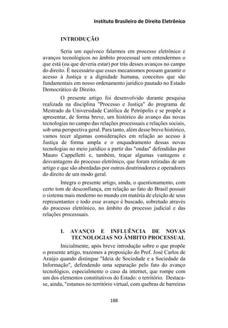 Instituto Brasileiro de Direito Eletrônico
INTRODUÇÃO
Seria um equívoco falarmos em processo eletrônico e
avanços tecnológicos no âmbito processual sem entendermos o
que está (ou que deveria estar) por trás desses avanços no campo
do direito. É necessário que esses mecanismos possam garantir o
acesso à Justiça e a dignidade humana, conceitos que são
fundamentais em nosso ordenamento jurídico pautado no Estado
Democrático de Direito.
O presente artigo foi desenvolvido durante pesquisa
realizada na disciplina "Processo e Justiça" do programa de
Mestrado da Universidade Católica de Petrópolis e se propõe a
apresentar, de forma breve, um histórico do avanço das novas
tecnologias no campo das relações processuais e relações sociais,
sob uma perspectiva geral. Para tanto, além desse breve histórico,
vamos tecer algumas considerações em relação ao acesso à
Justiça de forma ampla e o enquadramento dessas novas
tecnologias no meio jurídico a partir das "ondas" defendidas por
Mauro Cappelletti e, também, traçar algumas vantagens e
desvantagens do processo eletrônico, que foram retiradas de um
artigo e que são abordadas por outros doutrinadores e operadores
do direito de um modo geral.
Integra o presente artigo, ainda, o questionamento, com
certo tom de desconfiança, em relação ao fato do Brasil possuir
o sistema mais moderno no mundo em matéria de eleição de seus
representantes e todo esse avanço é buscado, sobretudo através
do processo eletrônico, no âmbito do processo judicial e das
relações processuais.
I. AVANÇO E INFLUÊNCIA DE NOVAS
TECNOLOGIAS NO ÂMBITO PROCESSUAL
Inicialmente, após breve introdução sobre o que propõe
o presente artigo, trazemos a proposição do Prof. José Carlos de
Araújo quando distingue "Ideia de Sociedade e a Sociedade da
Informação", defendendo uma separação pelo fato do avanço
tecnológico, especialmente o caso da internet, que rompe com
um dos elementos constitutivos do Estado: o território. Destaca-
se, ainda, "estamos no território virtual, com quebras de barreiras
188
 