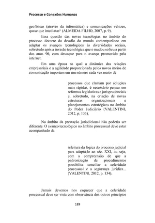 Processo e Conexões Humanas
geofísicas (através da informática) e comunicações velozes,
quase que imediatas“ (ALMEIDA FILHO, 2007, p. 9).
Essa questão das novas tecnologias no âmbito do
processo decorre do desafio do mundo contemporâneo em
adaptar os avanços tecnológicos às diversidades sociais,
sobretudo após a invasão tecnológica que o mudou sofreu a partir
dos anos 90, com destaque para o avanço promovido pela
internet.
Em uma época na qual a dinâmica das relações
empresariais e a agilidade proporcionada pelos novos meios de
comunicação importam em um número cada vez maior de
processos que clamam por soluções
mais rápidas, é necessário pensar em
reformas legislativas e jurisprudenciais
e, sobretudo, na criação de novas
estruturas organizacionais e
planejamentos estratégicos no âmbito
do Poder Judiciário (VALENTINI,
2012, p. 133).
No âmbito da prestação jurisdicional não poderia ser
diferente. O avanço tecnológico no âmbito processual deve estar
acompanhado da
releitura da lógica do processo judicial
para adaptá-lo ao séc. XXI, ou seja,
com a compreensão de que a
padronização de procedimentos
possibilita conciliar a celeridade
processual e a segurança jurídica...
(VALENTINI, 2012, p. 134).
Jamais devemos nos esquecer que a celeridade
processual deve ser vista com observância dos outros princípios
189
 