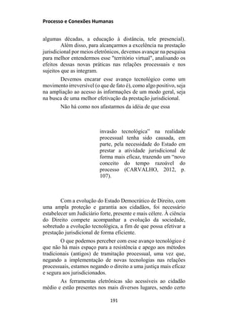 Processo e Conexões Humanas
algumas décadas, a educação à distância, tele presencial).
Além disso, para alcançarmos a excelência na prestação
jurisdicional por meios eletrônicos, devemos avançar na pesquisa
para melhor entendermos esse "território virtual", analisando os
efeitos dessas novas práticas nas relações processuais e nos
sujeitos que as integram.
Devemos encarar esse avanço tecnológico como um
movimento irreversível (o que de fato é), como algo positivo, seja
na ampliação ao acesso às informações de um modo geral, seja
na busca de uma melhor efetivação da prestação jurisdicional.
Não há como nos afastarmos da idéia de que essa
invasão tecnológica” na realidade
processual tenha sido causada, em
parte, pela necessidade do Estado em
prestar a atividade jurisdicional de
forma mais eficaz, trazendo um “novo
conceito do tempo razoável do
processo (CARVALHO, 2012, p.
107).
Com a evolução do Estado Democrático de Direito, com
uma ampla proteção e garantia aos cidadãos, foi necessário
estabelecer um Judiciário forte, presente e mais célere. À ciência
do Direito compete acompanhar a evolução da sociedade,
sobretudo a evolução tecnológica, a fim de que possa efetivar a
prestação jurisdicional de forma eficiente.
O que podemos perceber com esse avanço tecnológico é
que não há mais espaço para a resistência e apego aos métodos
tradicionais (antigos) de tramitação processual, uma vez que,
negando a implementação de novas tecnologias nas relações
processuais, estamos negando o direito a uma justiça mais eficaz
e segura aos jurisdicionados.
As ferramentas eletrônicas são acessíveis ao cidadão
médio e estão presentes nos mais diversos lugares, sendo certo
191
 