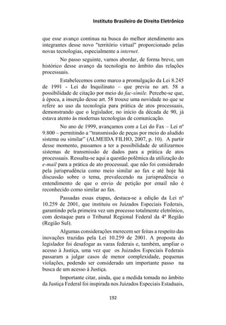 Instituto Brasileiro de Direito Eletrônico
que esse avanço continua na busca do melhor atendimento aos
integrantes desse novo "território virtual" proporcionado pelas
novas tecnologias, especialmente a internet.
No passo seguinte, vamos abordar, de forma breve, um
histórico desse avanço da tecnologia no âmbito das relações
processuais.
Estabelecemos como marco a promulgação da Lei 8.245
de 1991 - Lei do Inquilinato – que previu no art. 58 a
possibilidade de citação por meio do fac-símile. Percebe-se que,
à época, a inserção desse art. 58 trouxe uma novidade no que se
refere ao uso da tecnologia para prática de atos processuais,
demonstrando que o legislador, no início da década de 90, já
estava atento às modernas tecnologias de comunicação.
No ano de 1999, avançamos com a Lei do Fax – Lei nº
9.800 – permitindo a “transmissão de peças por meio do aludido
sistema ou similar” (ALMEIDA FILHO, 2007, p. 10). A partir
desse momento, passamos a ter a possibilidade de utilizarmos
sistemas de transmissão de dados para a prática de atos
processuais. Ressalta-se aqui a questão polêmica da utilização do
e-mail para a prática de ato processual, que não foi considerado
pela jurisprudência como meio similar ao fax e até hoje há
discussão sobre o tema, prevalecendo na jurisprudência o
entendimento de que o envio de petição por email não é
reconhecido como similar ao fax.
Passadas essas etapas, destaca-se a edição da Lei nº
10.259 de 2001, que instituiu os Juizados Especiais Federais,
garantindo pela primeira vez um processo totalmente eletrônico,
com destaque para o Tribunal Regional Federal da 4ª Região
(Região Sul).
Algumas considerações merecem ser feitas a respeito das
inovações trazidas pela Lei 10.259 de 2001. A proposta do
legislador foi desafogar as varas federais e, também, ampliar o
acesso à Justiça, uma vez que os Juizados Especiais Federais
passaram a julgar casos de menor complexidade, pequenas
violações, podendo ser considerado um importante passo na
busca de um acesso à Justiça.
Importante citar, ainda, que a medida tomada no âmbito
da Justiça Federal foi inspirada nos Juizados Especiais Estaduais,
192
 