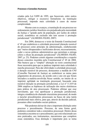 Processo e Conexões Humanas
criados pela Lei 9.099 de 1995, que buscavam, entre outros
objetivos, mitigar o excessivo formalismo na tramitação
processual, impondo mais celeridade à casos de menor
complexidade.
Mesmo com os avanços, a tramitação de um processo no
ordenamento jurídico brasileiro era prejudicada pela morosidade
da Justiça e “grande parte da população, por razões de ordem
social, econômica ou exclusão não tem acesso à prestação
jurisdicional.” (ALMEIDA FILHO, 2007)
Em 2004, destaca-se o texto da Emenda Constitucional
nº 45 que estabeleceu a celeridade processual (duração razoável
do processo) como princípio da administração, estabelecendo
que “meios ultrapassados e ineficientes devem, necessariamente,
ceder a novas práticas administrativas que permitam a entrega
célere e eficaz da prestação jurisdicional” (ALMEIDA FILHO,
2007, p. 23). Podemos extrair algumas considerações a respeito
desses conceitos inseridos pela Constitucional nº 45 de 2004.
Não bastava que a "simples" alteração no texto constitucional
fosse necessária para que se pudesse imprimir mais celeridade à
marcha processual. Para dar efetividade à celeridade processual,
à duração razoável do processo, destacamos a medida do CNJ
(Conselho Nacional de Justiça) ao estabelecer as metas para
julgamentos de processos, de acordo com o ano em que foram
iniciados e a matéria envolvida. Nesse sentido, no intuito de se
imprimir agilidade na tramitação processual, buscando uma
razoável duração na prestação jurisdicional, a Lei nº 11.419 de
2006 ampliou as hipóteses de utilização dos meios eletrônicos
para prática de atos processuais. Podemos afirmar que esse
movimento, que visa aperfeiçoar a prestação jurisdicional,
integra a tendência do chamado sincretismo processual, de modo
a mesclar procedimentos processuais na busca de uma tutela
jurisdicional mais efetiva, para que, através da decisão judicial,
possamos obter resultados sociais práticos.
Não podemos deixar de citar a importante distinção entre
processo e procedimento. Processo, de uma forma geral,
podemos considerar toda a sistemática processual. Dentro dessa
sistemática encontra-se o procedimento, que está relacionado aos
atos praticados, aos instrumentos, mecanismos que compõem
essas sistemática. Essa distinção é importante pois se torna
193
 