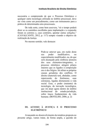 Instituto Brasileiro de Direito Eletrônico
necessária a compreensão de que o Processo Eletrônico e
qualquer outra tecnologia utilizada no âmbito processual, deve
ser vista como um procedimento, como um instrumento para a
prática de determinados atos processuais.
De toda sorte, como bem assevera, “só o tempo poderá
dizer se os caminhos escolhidos para implantação e a expansão
foram os corretos e, caso contrário, apontar outras soluções,”
(CAVALCANTE, 2012, p. 117) sempre visando o objetivo de
realização da Justiça.
No mesmo sentido, vale destacar:
Pode-se antever que, em razão deste
seu poder modificativo, ou
especialmente modificador, ou, do que
será alcançado pela simbiose pioneira
dos seus elementos-integrantes, o
processo eletrônico atingirá pilares
maiores que os ligados à composição
em si dos litígios. Irá afetar as próprias
causas geradoras dos conflitos. O
direito (material) terá, abaladas, como
repercussão do fenômeno, suas
estruturas, ligadas diretamente à vida
social. Esse, o poder (mutante) da
tecnologia, da inovação tecnológica,
que irá atuar agora dentro do âmbito
institucional do estado-jurisdição,
sobre traços fundamentais da vida
humana. (BOTELHO, 2006, p. 2)
III. ACESSO À JUSTIÇA E O PROCESSO
ELETRÔNICO
Avançando no desenvolvimento da temática proposta no
presente artigo, vamos tratar, de forma ampla, a questão do
194
 