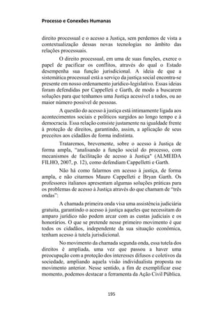 Processo e Conexões Humanas
direito processual e o acesso a Justiça, sem perdemos de vista a
contextualização dessas novas tecnologias no âmbito das
relações processuais.
O direito processual, em uma de suas funções, exerce o
papel de pacificar os conflitos, através do qual o Estado
desempenha sua função jurisdicional. A ideia de que a
sistemática processual está a serviço da justiça social encontra-se
presente em nosso ordenamento jurídico-legislativo. Essas ideias
foram defendidas por Cappelleti e Garth, de modo a buscarem
soluções para que tenhamos uma Justiça acessível a todos, ou ao
maior número possível de pessoas.
A questão do acesso à justiça está intimamente ligada aos
acontecimentos sociais e políticos surgidos ao longo tempo e à
democracia. Essa relação consiste justamente na igualdade frente
à proteção de direitos, garantindo, assim, a aplicação de seus
preceitos aos cidadãos de forma indistinta.
Trataremos, brevemente, sobre o acesso à Justiça de
forma ampla, “analisando a função social do processo, com
mecanismos de facilitação de acesso à Justiça" (ALMEIDA
FILHO, 2007, p. 12), como defendiam Cappelletti e Garth.
Não há como falarmos em acesso à justiça, de forma
ampla, e não citarmos Mauro Cappelleti e Bryan Garth. Os
professores italianos apresentam algumas soluções práticas para
os problemas de acesso à Justiça através do que chamam de “três
ondas”:
A chamada primeira onda visa uma assistência judiciária
gratuita, garantindo o acesso à justiça aqueles que necessitam do
amparo jurídico não podem arcar com as custas judiciais e os
honorários. O que se pretende nesse primeiro movimento é que
todos os cidadãos, independente da sua situação econômica,
tenham acesso à tutela jurisdicional.
No movimento da chamada segunda onda, essa tutela dos
direitos é ampliada, uma vez que passou a haver uma
preocupação com a proteção dos interesses difusos e coletivos da
sociedade, ampliando aquela visão individualista proposta no
movimento anterior. Nesse sentido, a fim de exemplificar esse
momento, podemos destacar a ferramenta da Ação Civil Pública.
195
 