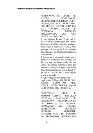 Instituto Brasileiro de Direito Eletrônico
PUBLICAÇÃO NO DIÁRIO DE
JUSTIÇA ELETRÔNICO.
RECORRENTE QUE FIRMA QUE A
INTIMAÇÃO FOI REALIZADA
NOS MOLDES DO ART. 5º DA LEI
N. 11.419/2006. FALTA DE
EVIDÊNCIA. EXTRATO
COLACIONADO QUE NÃO
PROVA O ALEGADO.
1. Nos termos do art. 4º da Lei n.
11.419/2006, a publicação em Diário
de Justiça eletrônico substitui qualquer
outro meio e publicação oficial, para
quaisquer efeitos legais, à exceção dos
casos que, por lei, exigem intimação ou
vista pessoal.
2. Apesar de o recorrente alegar que a
intimação eletrônica não ocorreu na
data em que publicada a decisão no
Diário de Justiça eletrônico, mas em
momento subsequente - por intermédio
de portal específico, na forma do art. 5º
da Lei n. 11.419/2006 -, não logrou
provar o alegado.
3. Agravo regimental improvido.
(AgRg no AREsp 469.738/RJ, Rel.
Ministro SEBASTIÃO REIS
JÚNIOR, SEXTA TURMA, julgado
em 20/03/2014, DJe 10/04/2014)
PROCESSUAL CIVIL E
ADMINISTRATIVO. RECURSO
ESPECIAL. MANDADO DE
SEGURANÇA. PROCEDIMENTO
DE TOMADA DE CONTAS.
INTIMAÇÃO VIA DIÁRIO
ELETRÔNICO. QUESTÃO
DECIDIDA MEDIANTE
INTERPRETAÇÃO DE NORMAS
DO REGIMENTO INTERNO DO
8
 
