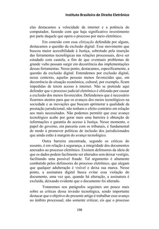Instituto Brasileiro de Direito Eletrônico
elas destacamos a velocidade da internet e a potência do
computador, fazendo com que haja significativo investimento
por parte daquele que opera o processo por meio eletrônico.
Em conexão com essa elitização defendida por alguns,
destacamos a questão da exclusão digital. Esse movimento que
buscou maior acessibilidade à Justiça, sobretudo pela inserção
das ferramentas tecnológicas nas relações processuais, deve ser
estudado com cautela, a fim de que eventuais problemas de
grande vulto possam surgir em decorrência das implementações
dessas ferramentas. Nesse ponto, destacamos, especificamente, a
questão da exclusão digital. Entendemos por exclusão digital,
nesse contexto, aquelas pessoas menos favorecidas que, em
decorrência da situação econômica, cultural, por exemplo, ficam
impedidas de terem acesso à internet. Não se pretende aqui
defender que o processo judicial eletrônico é elitizado por causar
a exclusão dos menos favorecidos. Defendemos que é necessário
ficarmos atentos para que os avanços dos meios tecnológicos na
sociedade e as inovações que buscam aprimorar a qualidade da
prestação jurisdicional, não tenham o efeito contrário em relação
aos mais necessitados. Não podemos permitir que esse avanço
tecnológico acabe por gerar mais uma barreira à obtenção de
informações e garantia do acesso à Justiça. Nesse momento, o
papel do governo, em parceria com os tribunais, é fundamental
de modo à promover políticas de inclusão dos jurisdicionados
que ainda estão à margem do avanço tecnológico.
Outra barreira encontrada, segundo os críticos do
assunto, é em relação à segurança, a integridade dos documentos
anexados ao processo eletrônico. Existem defensores da ideia de
que os dados podem facilmente ser alterados sem deixar vestígio,
facilitando uma possível fraude. Tal argumento é altamente
combatido pelos defensores do processo eletrônico, que alegam
que qualquer adulteração é visível e deixa sua marca. Nesse
ponto, a assinatura digital busca evitar essa violação do
documento, uma vez que, quando há alteração, a assinatura é
excluída, deixando evidente que o documento foi alterado.
Trataremos nos parágrafos seguintes um pouco mais
sobre as críticas dessa invasão tecnológica, sendo importante
destacar que o objetivo do presente artigo é trabalhar esse avanço
no âmbito processual, não somente criticar, eis que o processo
198
 
