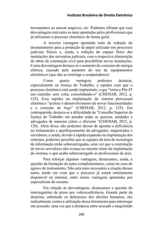 Instituto Brasileiro de Direito Eletrônico
travamentos ao anexar arquivos, etc. Podemos afirmar que essa
desvantagem está entre as mais apontadas pelos profissionais que
já utilizaram o processo eletrônico de forma geral.
A terceira vantagem apontada trata da redução do
desmatamento para a produção de papel utilizado nos processos
judiciais físicos e, ainda, a redução do espaço físico das
instalações das serventias judiciais, com a respectiva diminuição
de obras de construção civil para possibilitar novas instalações.
Como desvantagem destaca-se o aumento do consumo de energia
elétrica, causado pelo aumento do uso de equipamentos
eletrônicos (que não se restringe a computadores).
Como quarta vantagem podemos destacar,
especialmente na Justiça do Trabalho, a rapidez com que o
processo eletrônico está sendo implantado, o que "torna o PJe-JT
um caminho sem volta, consolidando-o" (CHEHAB, 2012, p.
125). Essa rapidez na implantação do sistema processual
eletrônico "acelera o desenvolvimento de novas funcionalidades
e a correção de bugs" (CHEHAB, 2012, p. 125). Em
contrapartida, destaca-se a dificuldade do "Conselho Superior da
Justiça do Trabalho em atender todas as queixas, unidades e
advogados de maneira célere e eficiente "(CHEHAB, 2012, p.
126). Além disso, não podemos deixar de apontar a deficiência
no treinamento e aperfeiçoamento de advogados, magistrados e
servidores, e ainda, devido à rápida expansão na implantação dos
sistemas, podemos perceber que as equipes da área de tecnologia
da informação estão sobrecarregadas, uma vez que a contratação
de novos servidores não avança no mesmo ritmo da implantação
do sistema, o que acaba sobrecarregado os profissionais da área.
Para reforçar algumas vantagens, destacamos, ainda, a
questão da formação de autos complementares, como no caso do
agravo de instrumento. Não será mais necessária a criação desses
autos, tendo em vista que o processo já estará inteiramente
disponível na internet, entre outras vantagens apontadas por
especialistas do assunto.
Em relação às desvantagens, destacamos a questão do
interrogatório de preso por videoconferência. Grande parte da
doutrina, sobretudo os defensores dos direitos humanos, são
radicalmente contra a utilização dessa ferramenta para interrogar
um acusado, uma vez que a distância entre acusado e magistrado
200
 