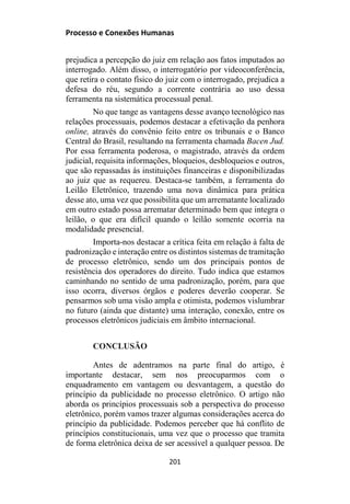 Processo e Conexões Humanas
prejudica a percepção do juiz em relação aos fatos imputados ao
interrogado. Além disso, o interrogatório por videoconferência,
que retira o contato físico do juiz com o interrogado, prejudica a
defesa do réu, segundo a corrente contrária ao uso dessa
ferramenta na sistemática processual penal.
No que tange as vantagens desse avanço tecnológico nas
relações processuais, podemos destacar a efetivação da penhora
online, através do convênio feito entre os tribunais e o Banco
Central do Brasil, resultando na ferramenta chamada Bacen Jud.
Por essa ferramenta poderosa, o magistrado, através da ordem
judicial, requisita informações, bloqueios, desbloqueios e outros,
que são repassadas às instituições financeiras e disponibilizadas
ao juiz que as requereu. Destaca-se também, a ferramenta do
Leilão Eletrônico, trazendo uma nova dinâmica para prática
desse ato, uma vez que possibilita que um arrematante localizado
em outro estado possa arrematar determinado bem que integra o
leilão, o que era difícil quando o leilão somente ocorria na
modalidade presencial.
Importa-nos destacar a crítica feita em relação à falta de
padronização e interação entre os distintos sistemas de tramitação
de processo eletrônico, sendo um dos principais pontos de
resistência dos operadores do direito. Tudo indica que estamos
caminhando no sentido de uma padronização, porém, para que
isso ocorra, diversos órgãos e poderes deverão cooperar. Se
pensarmos sob uma visão ampla e otimista, podemos vislumbrar
no futuro (ainda que distante) uma interação, conexão, entre os
processos eletrônicos judiciais em âmbito internacional.
CONCLUSÃO
Antes de adentramos na parte final do artigo, é
importante destacar, sem nos preocuparmos com o
enquadramento em vantagem ou desvantagem, a questão do
princípio da publicidade no processo eletrônico. O artigo não
aborda os princípios processuais sob a perspectiva do processo
eletrônico, porém vamos trazer algumas considerações acerca do
princípio da publicidade. Podemos perceber que há conflito de
princípios constitucionais, uma vez que o processo que tramita
de forma eletrônica deixa de ser acessível a qualquer pessoa. De
201
 