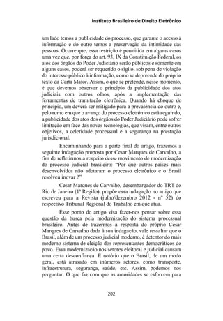 Instituto Brasileiro de Direito Eletrônico
um lado temos a publicidade do processo, que garante o acesso à
informação e do outro temos a preservação da intimidade das
pessoas. Ocorre que, essa restrição é permitida em alguns casos
uma vez que, por força do art. 93, IX da Constituição Federal, os
atos dos órgãos do Poder Judiciário serão públicos e somente em
alguns casos, poderá ser requerido o sigilo, sob pena de violação
do interesse público à informação, como se depreende do próprio
texto da Carta Maior. Assim, o que se pretende, nesse momento,
é que devemos observar o princípio da publicidade dos atos
judiciais com outros olhos, após a implementação das
ferramentas de tramitação eletrônica. Quando há choque de
princípio, um deverá ser mitigado para a prevalência do outro e,
pelo rumo em que o avanço do processo eletrônico está seguindo,
a publicidade dos atos dos órgãos do Poder Judiciário pode sofrer
limitação em face das novas tecnologias, que visam, entre outros
objetivos, a celeridade processual e a segurança na prestação
jurisdicional.
Encaminhando para a parte final do artigo, trazemos a
seguinte indagação proposta por Cesar Marques de Carvalho, a
fim de refletirmos a respeito desse movimento de modernização
do processo judicial brasileiro: “Por que outros países mais
desenvolvidos não adotaram o processo eletrônico e o Brasil
resolveu inovar ?”
Cesar Marques de Carvalho, desembargador do TRT do
Rio de Janeiro (1ª Região), propõe essa indagação no artigo que
escreveu para a Revista (julho/dezembro 2012 - nº 52) do
respectivo Tribunal Regional do Trabalho em que atua.
Esse ponto do artigo visa fazer-nos pensar sobre essa
questão da busca pela modernização do sistema processual
brasileiro. Antes de trazermos a resposta do próprio Cesar
Marques de Carvalho dada à sua indagação, vale ressaltar que o
Brasil, além de um processo judicial moderno, é detentor do mais
moderno sistema de eleição dos representantes democráticos do
povo. Essa modernização nos setores eleitoral e judicial causam
uma certa desconfiança. É notório que o Brasil, de um modo
geral, está atrasado em inúmeros setores, como transporte,
infraestrutura, segurança, saúde, etc. Assim, podemos nos
perguntar: O que faz com que as autoridades se esforcem para
202
 