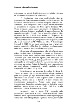 Processo e Conexões Humanas
avançarmos em matéria de eleição e processo judicial e deixem
de lado outros setores também importantes?
A justificativa para essa modernização decorre,
justamente, do fato de estarmos atrasados em diversos setores da
sociedade, como infraestrutura, saúde, transporte, educação, etc.
Para tanto, Cesar Marques de Carvalho expõe um breve histórico
do crescimento da imigração no Brasil a partir do século XIX.
Como principais causas desse crescimento de imigrantes, à
época, podemos destacar a ampliação do desenvolvimento da
agricultura no país, a Primeira Guerra Mundial e, ainda, a gripe
espanhola. De fato, o Brasil nesse período era "desprovido de
legislação que tratasse dos direitos de trabalhadores, até por conta
da mão de obra escrava, que, não por coincidência, passou, desde
ali, a ser reduzida" (CARVALHO, p. 106). A Constituição
Imperial de 1824 foi um passo importante para reverter esse
quadro, garantindo a liberdade de trabalho e regulamentando,
entre outras matérias, a contratação de estrangeiros.
Ocorre que tal regulamentação não foi suficiente para
evitar conflitos entre trabalhadores e donos de fazendas e
indústrias. Assim, esses conflitos eram submetidos ao Poder
Judiciário que, "sem estrutura alguma para apreciação das
demandas" (CARVALHO, p. 106), julgava esses conflitos entre
empregados e empregadores. Percebe-se, nesse momento, "um
esboço do que seria a Justiça do Trabalho, com representantes
dos trabalhadores e dos donos da produção, mediados por um
magistrado". (CARVALHO, p. 106).
Posteriormente, no contexto da quebra da Bolsa de
Valores de Nova Iorque, o avanço tecnológico chegava ao Brasil
pelos estrangeiros que aqui desembarcavam e tal fato aliado ao
crescimento das cidades e farta disponibilidade de recursos
naturais, fizeram com que o Brasil se tornasse atraente aos
investimentos estrangeiros. Assim, com esses novos
investimentos financeiros, principalmente na indústria, novos
conflitos seriam submetidos ao Poder Judiciário, sendo
necessária a criação da Justiça do Trabalho.
Avançando para o século XXI, passando pela
globalização, destacamos o avanço político do Brasil. Nesse
contexto, novos aspectos entraram em cena, como a preocupação
com o meio ambiente e poluição, segurança pública, mobilidade
203
 