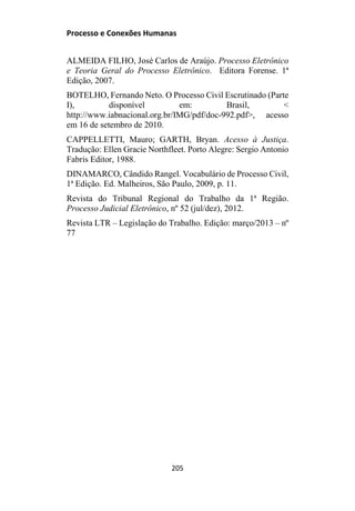 Processo e Conexões Humanas
ALMEIDA FILHO, José Carlos de Araújo. Processo Eletrônico
e Teoria Geral do Processo Eletrônico. Editora Forense. 1ª
Edição, 2007.
BOTELHO, Fernando Neto. O Processo Civil Escrutinado (Parte
I), disponível em: Brasil, <
http://www.iabnacional.org.br/IMG/pdf/doc-992.pdf>, acesso
em 16 de setembro de 2010.
CAPPELLETTI, Mauro; GARTH, Bryan. Acesso à Justiça.
Tradução: Ellen Gracie Northfleet. Porto Alegre: Sergio Antonio
Fabris Editor, 1988.
DINAMARCO, Cândido Rangel. Vocabulário de Processo Civil,
1ª Edição. Ed. Malheiros, São Paulo, 2009, p. 11.
Revista do Tribunal Regional do Trabalho da 1ª Região.
Processo Judicial Eletrônico, nº 52 (jul/dez), 2012.
Revista LTR – Legislação do Trabalho. Edição: março/2013 – nº
77
205
 