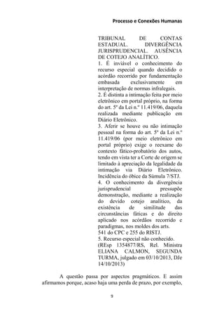 Processo e Conexões Humanas
TRIBUNAL DE CONTAS
ESTADUAL. DIVERGÊNCIA
JURISPRUDENCIAL. AUSÊNCIA
DE COTEJO ANALÍTICO.
1. É inviável o conhecimento do
recurso especial quando decidido o
acórdão recorrido por fundamentação
embasada exclusivamente em
interpretação de normas infralegais.
2. É distinta a intimação feita por meio
eletrônico em portal próprio, na forma
do art. 5º da Lei n.º 11.419/06, daquela
realizada mediante publicação em
Diário Eletrônico.
3. Aferir se houve ou não intimação
pessoal na forma do art. 5º da Lei n.º
11.419/06 (por meio eletrônico em
portal próprio) exige o reexame do
contexto fático-probatório dos autos,
tendo em vista ter a Corte de origem se
limitado à apreciação da legalidade da
intimação via Diário Eletrônico.
Incidência do óbice da Súmula 7/STJ.
4. O conhecimento da divergência
jurisprudencial pressupõe
demonstração, mediante a realização
do devido cotejo analítico, da
existência de similitude das
circunstâncias fáticas e do direito
aplicado nos acórdãos recorrido e
paradigmas, nos moldes dos arts.
541 do CPC e 255 do RISTJ.
5. Recurso especial não conhecido.
(REsp 1354877/RS, Rel. Ministra
ELIANA CALMON, SEGUNDA
TURMA, julgado em 03/10/2013, DJe
14/10/2013)
A questão passa por aspectos pragmáticos. E assim
afirmamos porque, acaso haja uma perda de prazo, por exemplo,
9
 