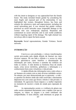 Instituto Brasileiro de Direito Eletrônico
with the intent to denigrate or was approached hurt the female
honor. The study included female gender by considering the
most fragile and exposed part of the relationship. It was
highlighted that women, throughout history, has been and
remains the submissive male and empowerment, including the
social networking part. It was stressed that gender violence
practiced on social networks cause irreparable damage to the
woman who sees widespread, despised, threatened and
commented on social networks and in real world conditions
without requiring repair of the damage. The right claimed was
not always able to repair the harm caused.
Keywords: Social representations; Gender Violence. Social
networks.
INTRODUÇÃO
Convive-se com profundas e velozes transformações
sociais provocadas pela rápida difusão da Internet nos mais
diversos espaços. De um lado a difusão e o acesso às redes
sociais apresenta-se como benéfico a disseminação da
informação, por outro, favorece o aumento da violência em
todos os setores. A rede destitui as fronteiras fixas do estado
nação, criou novos territórios, globalizou a informação e o
conhecimento bem como virtualizou a vida privada.
A rápida difusão das informações com a rede coloca o
ser humano em contato com as mais diversas realidades sociais.
No entanto, por mais democratizada que se apresente - a rede -
as questões de direitos ainda não estão resolvidas e diariamente
deparamo-nos com cenas que ferem o direito à vida privada e à
intimidade. Os agressores ficam impune e a mulher impotente
no momento de recorrer a tutela do estado para reparação do
dano.
As representações sociais e a violência de gênero nas
redes sociais aumentam diariamente com a rapidez com que as
imagens, os vídeos, os slogans e as cenas cotidianas são
compartilhadas. E nesta difusão, cada internauta ou grupo de
207
 