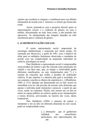 Processo e Conexões Humanas
sujeitos que recebem as imagens e contribuem para sua difusão
interpretam de acordo com o interesse e a leitura que fazem das
cenas.
Assim, pretende-se com a pesquisa discutir quais as
representações sociais e a violência de gênero, no caso a
mulher, disseminadas na rede, bem como, a não punição dos
agressores. As interpretações das imagens lançadas na rede
corroboram para a violência de gênero.
I. AS REPRESENTAÇÕES SOCIAIS
O termo representação social, emprestado da
sociologia durkheimiana e esquecido por muito tempo, foi
retomado por Moscovici, a partir de 1961, com o objetivo de
olhar para os múltiplos fenômenos observados e estudados de
acordo com sua complexidade na proporção individual ou
coletiva, psicológica ou social.
Para Durkheim a representação social é compreendida
como produto de síntese o que lhe concede certa autonomia em
relação a sua base mas, que, ao atingir a coletividade ganha
diferentes ramificações, ou seja, interpretações pois “[...] o
sistema de conceitos que traduz é produto da elaboração
coletiva. O que exprime é a maneira pela qual a sociedade, no
seu conjunto, concebe os objetos da experiência [...] (Durkheim,
1989, p. 513). Quando um determinado ato ou fato ocorre na
intimidade e/ou na vida privada ela assume certa dimensão que
apenas o indivíduo pode interpretar e pensa-la a partir do que
viveu, sentiu ou constatou. Porém, este mesmo ato ou fato ao
entrar no espaço público ou coletivo ganha novas interpretações
e rumos diversos, provocando, na maioria das vezes, danos
irreparáveis.
Para Durkheim (1989) a maneira de pensar e
interpretar o ato ou fato em diferente dimensão no seio social,
pode ser compreendido como
[...] abstrações que só ganhariam
realidade nas consciências
particulares, mas representações tão
208
 