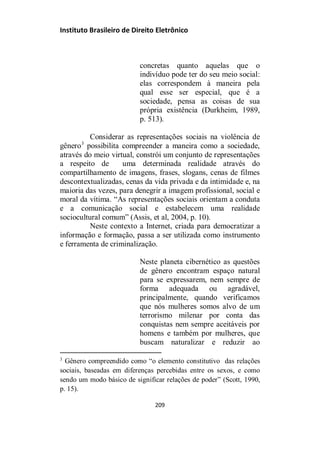 Instituto Brasileiro de Direito Eletrônico
concretas quanto aquelas que o
indivíduo pode ter do seu meio social:
elas correspondem à maneira pela
qual esse ser especial, que é a
sociedade, pensa as coisas de sua
própria existência (Durkheim, 1989,
p. 513).
Considerar as representações sociais na violência de
gênero3
possibilita compreender a maneira como a sociedade,
através do meio virtual, constrói um conjunto de representações
a respeito de uma determinada realidade através do
compartilhamento de imagens, frases, slogans, cenas de filmes
descontextualizadas, cenas da vida privada e da intimidade e, na
maioria das vezes, para denegrir a imagem profissional, social e
moral da vítima. “As representações sociais orientam a conduta
e a comunicação social e estabelecem uma realidade
sociocultural comum” (Assis, et al, 2004, p. 10).
Neste contexto a Internet, criada para democratizar a
informação e formação, passa a ser utilizada como instrumento
e ferramenta de criminalização.
Neste planeta cibernético as questões
de gênero encontram espaço natural
para se expressarem, nem sempre de
forma adequada ou agradável,
principalmente, quando verificamos
que nós mulheres somos alvo de um
terrorismo milenar por conta das
conquistas nem sempre aceitáveis por
homens e também por mulheres, que
buscam naturalizar e reduzir ao
3
Gênero compreendido como “o elemento constitutivo das relações
sociais, baseadas em diferenças percebidas entre os sexos, e como
sendo um modo básico de significar relações de poder” (Scott, 1990,
p. 15).
209
 