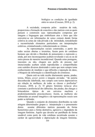 Processo e Conexões Humanas
biológico as condições de igualdade
entre os sexos (Cascaes, 2010, p. 2).
A sociedade, composta pelos usuários da rede,
proporciona a formação de conceitos e das matizes com as quais
pensam e constroem suas representações compostas por
imagens e linguagens que simbolizam atos e fatos que irão
converter-se em informações de senso comum dando forma
coletiva às cenas da vida privada e da intimidade, remodelando
e reconstituindo elementos particulares em interpretações
coletivas, criminalizando e ridicularizando as vítimas.
As representações sociais construídas, a partir das
redes sociais abertas e irrestritas, fazem parte do cotidiano
humano que devido a liberdade de pensamento e expressão e,
ainda, por atos inconsequentes acabam revelando o seu eu ou de
outra pessoa de maneira incondicional. Quando estas postagens,
inocentes ou não, chegam aos perfis de pessoas mal
intencionadas acabam sendo reproduzidas e compartilhadas
com sentidos diversos destruindo o outro que nem sempre toma
conhecimento de imediato o que dificulta a reparação do dano,
o bloqueio da informação e a identificação do criminoso.
Quem está na rede recebe diariamente spams, piadas,
textos, filmes, power points e imagens enviadas “de autoria
desconhecida indefinida, mas sempre com teores depreciativos
em relação às mulheres, de todas as classes e profissões”
(Cascaes, 2010, p. 2). O gênero feminino torna-se alvo
constante e preferencial dos deboches, das piadas, das charges e
brincadeiras típicas de um universo machista e
predominantemente preconceituoso. Assim, as mulheres são
submetidas ao arsenal imagético e de representações socais sem
poder se defender.
Quando o conjunto de elementos distribuídos na rede
atingem determinados grupos a interpretação e o pensamento
destes assume diferentes matizes passando da forma
humorística para a forma destrutiva, agressiva e degradante da
imagem feminina. Aquilo que deveria ser partilhado de forma
saudável como parte da vida cotidiana socializada assume o
caráter de agressividade e depreciação da imagem feminina.
210
 