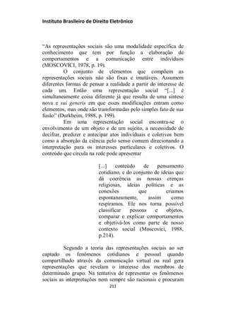 Instituto Brasileiro de Direito Eletrônico
“As representações sociais são uma modalidade específica de
conhecimento que tem por função a elaboração de
comportamentos e a comunicação entre indivíduos
(MOSCOVICI, 1978, p. 19).
O conjunto de elementos que compõem as
representações sociais não são fixas e imutáveis. Assumem
diferentes formas de pensar a realidade a partir do interesse de
cada um. Então uma representação social “[...] é
simultaneamente coisa diferente já que resulta de uma síntese
nova e sui generis em que essas modificações entram como
elementos, mas onde são transformadas pelo simples fato de sua
fusão” (Durkheim, 1988, p. 199).
Em uma representação social encontra-se o
envolvimento de um objeto e de um sujeito, a necessidade de
decifrar, predizer e antecipar atos individuais e coletivos bem
como a absorção da ciência pelo senso comum direcionando a
interpretação para os interesses particulares e coletivos. O
conteúdo que circula na rede pode apresentar
[...] conteúdo de pensamento
cotidiano, e do conjunto de ideias que
dá coerência as nossas crenças
religiosas, ideias políticas e as
conexões que criamos
espontaneamente, assim como
respiramos. Ele nos torna possível
classificar pessoas e objetos,
comparar e explicar comportamentos
e objetivá-los como parte de nosso
contexto social (Moscovici, 1988,
p.214).
Segundo a teoria das representações sociais ao ser
captado os fenômenos cotidianos e pessoal quando
compartilhado através da comunicação virtual ou real gera
representações que revelam o interesse dos membros de
determinado grupo. Na tentativa de representar os fenômenos
sociais as interpretações nem sempre são racionais e procuram
211
 