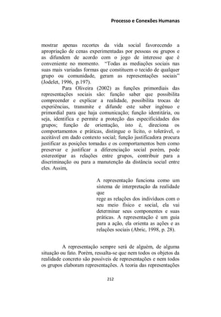 Processo e Conexões Humanas
mostrar apenas recortes da vida social favorecendo a
apropriação de cenas experimentadas por pessoas ou grupos e
as difundem de acordo com o jogo de interesse que é
conveniente no momento. “Todas as mediações sociais nas
suas mais variadas formas que constituem o tecido de qualquer
grupo ou comunidade, geram as representações sociais”
(Jodelet, 1996, p.197).
Para Oliveira (2002) as funções primordiais das
representações sociais são: função saber que possibilita
compreender e explicar a realidade, possibilita trocas de
experiências, transmite e difunde este saber ingênuo e
primordial para que haja comunicação; função identitária, ou
seja, identifica e permite a proteção das especificidades dos
grupos; função de orientação, isto é, direciona os
comportamentos e práticas, distingue o lícito, o tolerável, o
aceitável em dado contexto social; função justificadora procura
justificar as posições tomadas e os comportamentos bem como
preservar e justificar a diferenciação social porém, pode
estereotipar as relações entre grupos, contribuir para a
discriminação ou para a manutenção da distância social entre
eles. Assim,
A representação funciona como um
sistema de interpretação da realidade
que
rege as relações dos indivíduos com o
seu meio físico e social, ela vai
determinar seus componentes e suas
práticas. A representação é um guia
para a ação, ela orienta as ações e as
relações sociais (Abric, 1998, p. 28).
A representação sempre será de alguém, de alguma
situação ou fato. Porém, ressalta-se que nem todos os objetos da
realidade concreto são possíveis de representações e nem todos
os grupos elaboram representações. A teoria das representações
212
 