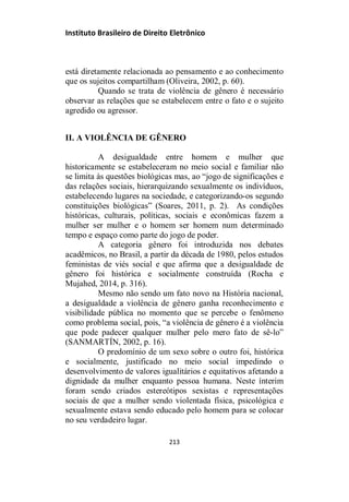 Instituto Brasileiro de Direito Eletrônico
está diretamente relacionada ao pensamento e ao conhecimento
que os sujeitos compartilham (Oliveira, 2002, p. 60).
Quando se trata de violência de gênero é necessário
observar as relações que se estabelecem entre o fato e o sujeito
agredido ou agressor.
II. A VIOLÊNCIA DE GÊNERO
A desigualdade entre homem e mulher que
historicamente se estabeleceram no meio social e familiar não
se limita às questões biológicas mas, ao “jogo de significações e
das relações sociais, hierarquizando sexualmente os indivíduos,
estabelecendo lugares na sociedade, e categorizando-os segundo
constituições biológicas” (Soares, 2011, p. 2). As condições
históricas, culturais, políticas, sociais e econômicas fazem a
mulher ser mulher e o homem ser homem num determinado
tempo e espaço como parte do jogo de poder.
A categoria gênero foi introduzida nos debates
acadêmicos, no Brasil, a partir da década de 1980, pelos estudos
feministas de viés social e que afirma que a desigualdade de
gênero foi histórica e socialmente construída (Rocha e
Mujahed, 2014, p. 316).
Mesmo não sendo um fato novo na História nacional,
a desigualdade a violência de gênero ganha reconhecimento e
visibilidade pública no momento que se percebe o fenômeno
como problema social, pois, “a violência de gênero é a violência
que pode padecer qualquer mulher pelo mero fato de sê-lo”
(SANMARTÍN, 2002, p. 16).
O predomínio de um sexo sobre o outro foi, histórica
e socialmente, justificado no meio social impedindo o
desenvolvimento de valores igualitários e equitativos afetando a
dignidade da mulher enquanto pessoa humana. Neste ínterim
foram sendo criados estereótipos sexistas e representações
sociais de que a mulher sendo violentada física, psicológica e
sexualmente estava sendo educado pelo homem para se colocar
no seu verdadeiro lugar.
213
 