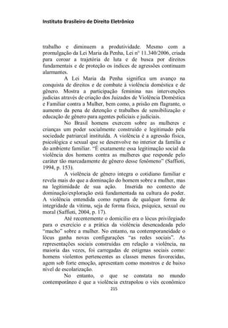Instituto Brasileiro de Direito Eletrônico
trabalho e diminuem a produtividade. Mesmo com a
promulgação da Lei Maria da Penha, Lei n° 11.340/2006, criada
para coroar a trajetória de luta e de busca por direitos
fundamentais e de proteção os índices de agressões continuam
alarmantes.
A Lei Maria da Penha significa um avanço na
conquista de direitos e de combate à violência doméstica e de
gênero. Mostra a participação feminina nas intervenções
judicias através de criação dos Juizados de Violência Doméstica
e Familiar contra a Mulher, bem como, a prisão em flagrante, o
aumento da pena de detenção e trabalhos de sensibilização e
educação de gênero para agentes policiais e judiciais.
No Brasil homens exercem sobre as mulheres e
crianças um poder socialmente construído e legitimado pela
sociedade patriarcal instituída. A violência é a agressão física,
psicológica e sexual que se desenvolve no interior da família e
do ambiente familiar. “É exatamente essa legitimação social da
violência dos homens contra as mulheres que responde pelo
caráter tão marcadamente de gênero desse fenômeno” (Saffioti,
1994, p. 153).
A violência de gênero integra o cotidiano familiar e
revela mais do que a dominação do homem sobre a mulher, mas
na legitimidade de sua ação. Inserida no contexto de
dominação/exploração está fundamentada na cultura do poder.
A violência entendida como ruptura de qualquer forma de
integridade da vítima, seja de forma física, psíquica, sexual ou
moral (Saffioti, 2004, p. 17).
Até recentemente o domicilio era o lócus privilegiado
para o exercício e a prática da violência desencadeada pelo
“macho” sobre a mulher. No entanto, na contemporaneidade o
lócus ganha novas configurações “as redes sociais”. As
representações sociais construídas em relação a violência, na
maioria das vezes, foi carregadas de estigmas sociais como:
homens violentos pertencentes as classes menos favorecidas,
agem sob forte emoção, apresentam como monstros e de baixo
nível de escolarização.
No entanto, o que se constata no mundo
contemporâneo é que a violência extrapolou o viés econômico
215
 