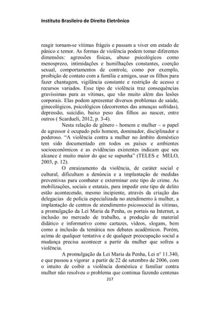 Instituto Brasileiro de Direito Eletrônico
reagir tornam-se vítimas frágeis e passam a viver em estado de
pânico e temor. As formas de violência podem tomar diferentes
dimensões: agressões físicas, abuso psicológicos como
menosprezo, intimidações e humilhações constantes, coerção
sexual, comportamentos de controle, como por exemplo,
proibição de contato com a família e amigos, usar os filhos para
fazer chantagem, vigilância constante e restrição de acesso e
recursos variados. Esse tipo de violência traz consequências
gravíssimas para as vítimas, que vão muito além das lesões
corporais. Elas podem apresentar diversos problemas de saúde,
ginecológicos, psicológicos (decorrentes das ameaças sofridas),
depressão, suicídio, baixo peso dos filhos ao nascer, entre
outros ( Scardueli, 2012, p. 3-4).
Nesta relação de gênero - homem e mulher – o papel
de agressor é ocupado pelo homem, dominador, disciplinador e
poderoso. “A violência contra a mulher no âmbito doméstico
tem sido documentado em todos os países e ambientes
socioeconômicos e as evidências existentes indicam que seu
alcance é muito maior do que se supunha” (TELES e MELO,
2003, p. 12).
O enraizamento da violência, de caráter social e
cultural, dificultam a denúncia e a implantação de medidas
preventivas para combater e exterminar este tipo de crime. As
mobilizações, sociais e estatais, para impedir este tipo de delito
estão acontecendo, mesmo incipiente, através da criação das
delegacias de polícia especializada no atendimento à mulher, a
implantação de centros de atendimento psicossocial às vítimas,
a promulgação da Lei Maria da Penha, os portais na Internet, a
inclusão no mercado de trabalho, a produção de material
didático e informativo como cartazes, vídeos, slogans, bem
como a inclusão da temática nos debates acadêmicos. Porém,
acima de qualquer tentativa e de qualquer preocupação social a
mudança precisa acontecer a partir da mulher que sofreu a
violência.
A promulgação da Lei Maria da Penha, Lei n° 11.340,
e que passou a vigorar a partir de 22 de setembro de 2006, com
o intuito de coibir a violência doméstica e familiar contra
mulher não resolveu o problema que continua fazendo centenas
217
 