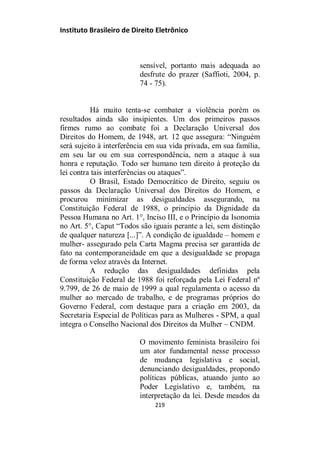 Instituto Brasileiro de Direito Eletrônico
sensível, portanto mais adequada ao
desfrute do prazer (Saffioti, 2004, p.
74 - 75).
Há muito tenta-se combater a violência porém os
resultados ainda são insipientes. Um dos primeiros passos
firmes rumo ao combate foi a Declaração Universal dos
Direitos do Homem, de 1948, art. 12 que assegura: “Ninguém
será sujeito à interferência em sua vida privada, em sua família,
em seu lar ou em sua correspondência, nem a ataque à sua
honra e reputação. Todo ser humano tem direito à proteção da
lei contra tais interferências ou ataques”.
O Brasil, Estado Democrático de Direito, seguiu os
passos da Declaração Universal dos Direitos do Homem, e
procurou minimizar as desigualdades assegurando, na
Constituição Federal de 1988, o princípio da Dignidade da
Pessoa Humana no Art. 1°, Inciso III, e o Princípio da Isonomia
no Art. 5°, Caput “Todos são iguais perante a lei, sem distinção
de qualquer natureza [...]”. A condição de igualdade – homem e
mulher- assegurado pela Carta Magma precisa ser garantida de
fato na contemporaneidade em que a desigualdade se propaga
de forma veloz através da Internet.
A redução das desigualdades definidas pela
Constituição Federal de 1988 foi reforçada pela Lei Federal nº
9.799, de 26 de maio de 1999 a qual regulamenta o acesso da
mulher ao mercado de trabalho, e de programas próprios do
Governo Federal, com destaque para a criação em 2003, da
Secretaria Especial de Políticas para as Mulheres - SPM, a qual
integra o Conselho Nacional dos Direitos da Mulher – CNDM.
O movimento feminista brasileiro foi
um ator fundamental nesse processo
de mudança legislativa e social,
denunciando desigualdades, propondo
políticas públicas, atuando junto ao
Poder Legislativo e, também, na
interpretação da lei. Desde meados da
219
 