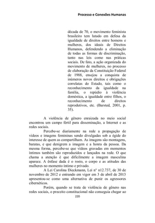 Processo e Conexões Humanas
década de 70, o movimento feminista
brasileiro tem lutado em defesa da
igualdade de direitos entre homens e
mulheres, dos ideais de Direitos
Humanos, defendendo a eliminação
de todas as formas de discriminação,
tanto nas leis como nas práticas
sociais. De fato, a ação organizada do
movimento de mulheres, no processo
de elaboração da Constituição Federal
de 1988, ensejou a conquista de
inúmeros novos direitos e obrigações
correlatas do Estado, tais como o
reconhecimento da igualdade na
família, o repúdio à violência
doméstica, a igualdade entre filhos, o
reconhecimento de direitos
reprodutivos, etc. (Barsted, 2001, p.
35).
A violência de gênero enraizada no meio social
encontrou um campo fértil para disseminação, a Internet e as
redes sociais.
Percebe-se diariamente na rede a propagação de
vídeos e imagens femininas sendo divulgadas sob a égide do
interesse de quem as compartilham. As imagens são montagens,
baratas, e que denigrem a imagem e a honra da pessoa. Da
mesma forma, percebe-se que vídeos gravadas em momentos
íntimos também são reproduzidos e lançados na rede. O que
chama a atenção é que dificilmente a imagem masculina
aparece. A ênfase dada é o rosto, o corpo e as atitudes das
mulheres no momento íntimo e privado.
A Lei Carolina Dieckmann, Lei n° n12.737, de 30 de
novembro de 2012 e entrando em vigor em 3 de abril de 2013
apresentou-se como uma alternativa de punir os agressores
cibernéticos.
Porém, quando se trata de violência de gênero nas
redes sociais, o preceito constitucional não conseguia chegar ao
220
 