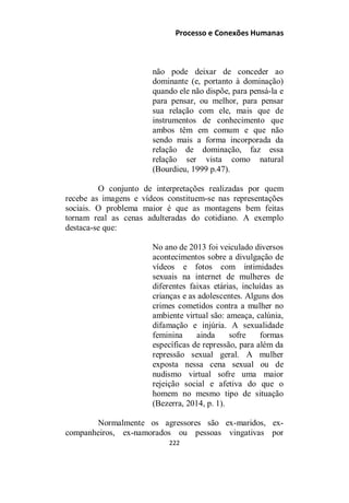 Processo e Conexões Humanas
não pode deixar de conceder ao
dominante (e, portanto à dominação)
quando ele não dispõe, para pensá-la e
para pensar, ou melhor, para pensar
sua relação com ele, mais que de
instrumentos de conhecimento que
ambos têm em comum e que não
sendo mais a forma incorporada da
relação de dominação, faz essa
relação ser vista como natural
(Bourdieu, 1999 p.47).
O conjunto de interpretações realizadas por quem
recebe as imagens e vídeos constituem-se nas representações
sociais. O problema maior é que as montagens bem feitas
tornam real as cenas adulteradas do cotidiano. A exemplo
destaca-se que:
No ano de 2013 foi veiculado diversos
acontecimentos sobre a divulgação de
vídeos e fotos com intimidades
sexuais na internet de mulheres de
diferentes faixas etárias, incluídas as
crianças e as adolescentes. Alguns dos
crimes cometidos contra a mulher no
ambiente virtual são: ameaça, calúnia,
difamação e injúria. A sexualidade
feminina ainda sofre formas
específicas de repressão, para além da
repressão sexual geral. A mulher
exposta nessa cena sexual ou de
nudismo virtual sofre uma maior
rejeição social e afetiva do que o
homem no mesmo tipo de situação
(Bezerra, 2014, p. 1).
Normalmente os agressores são ex-maridos, ex-
companheiros, ex-namorados ou pessoas vingativas por
222
 