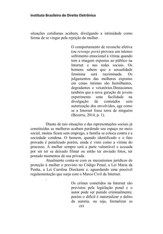 Instituto Brasileiro de Direito Eletrônico
situações cotidianas acabam, divulgando a intimidade como
forma de se vingar pela rejeição da mulher.
O comportamento de revanche afetiva
(ou revenge porn) provoca um intenso
sofrimento emocional à vítima quando
tem a imagem expostas ao público na
Internet e nas redes sociais. Os
homens sabem que a sexualidade
feminina será recriminada. Os
julgamentos das mulheres expostas
em cenas íntimas são humilhantes,
degradantes e vexatórios.Destacamos
também que a nova geração de jovens
experimenta uma facilidade na
divulgação de conteúdos sem
autorização dos envolvidos, age como
se a Internet fosse terra de ninguém
(Bezerra, 2014, p. 1).
Diante de tais situações e das representações sociais já
constituídas as mulheres acabam perdendo seu espaço no meio
social, muitas ficam sem emprego, a família se coloca contra e a
sociedade condena. O homem, quando identificado e o fato
provado é penalizado porém, ainda é visto como a vítima do
processo. A mulher sempre será a parte vulnerável e acusada
por ser ter se deixado filmar ou então ter enviado fotos, ter
postado momentos de sua privada.
Atualmente conta-se com os mecanismos jurídicos de
proteção à mulher o previsto no Código Penal, a Lei Maria da
Penha, a Lei Carolina Dieckann e, aguardando uma possível
regulamentação que surja com o Marco Civil da Internet.
.
Os crimes cometidos na Internet são
previstos pela legislação penal e o
autor pode ser punido criminalmente,
porém o difícil é materializar o delito
da autoria, ou seja, formalizar as
223
 