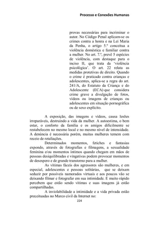 Processo e Conexões Humanas
provas necessárias para incriminar o
autor. No Código Penal aplicam-se os
crimes contra a honra e na Lei Maria
da Penha, o artigo 5.º conceitua a
violência doméstica e familiar contra
a mulher. No art. 7.º, prevê 5 espécies
de violência, com destaque para o
inciso II, que trata da ‘violência
psicológica’. O art. 22 relata as
medidas protetivas de direito. Quando
o crime é praticado contra crianças e
adolescentes, aplica-se a regra do art.
241/A, do Estatuto da Criança e do
Adolescente (ECA) que considera
crime grave a divulgação de fotos,
vídeos ou imagens de crianças ou
adolescentes em situação pornográfica
ou de sexo explícito.
A exposição, das imagens e vídeos, causa lesões
irreparáveis, destruindo a vida da mulher. A autoestima, o bem
estar, o conforto da família e os amigos dificilmente se
restabelecem no mesmo local e no mesmo nível de intensidade.
A denúncia é necessária porém, muitas mulheres temem com
receio de retaliações.
Determinados momentos, fetiches e fantasias
expondo, através de fotografias e filmagens, a sexualidade
feminina e/ou momentos íntimos quando chegam em mãos de
pessoas desiquilibradas e vingativas podem provocar momentos
de desespero e de grande transtorno para a mulher.
As vítimas fáceis dos agressores são mulheres, e em
especial, adolescentes e pessoas solitárias, que se deixam
seduzir por possíveis namorados virtuais e aos poucos vão se
deixando filmar e fotografar em sua intimidade. E muito rápido
percebem que estão sendo vítimas e suas imagens já estão
compartilhadas.
A inviolabilidade a intimidade e a vida privada estão
preceituadas no Marco civil da Internet no:
224
 