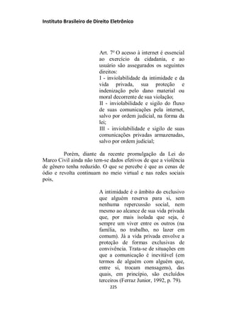 Instituto Brasileiro de Direito Eletrônico
Art. 7o
O acesso à internet é essencial
ao exercício da cidadania, e ao
usuário são assegurados os seguintes
direitos:
I - inviolabilidade da intimidade e da
vida privada, sua proteção e
indenização pelo dano material ou
moral decorrente de sua violação;
II - inviolabilidade e sigilo do fluxo
de suas comunicações pela internet,
salvo por ordem judicial, na forma da
lei;
III - inviolabilidade e sigilo de suas
comunicações privadas armazenadas,
salvo por ordem judicial;
Porém, diante da recente promulgação da Lei do
Marco Civil ainda não tem-se dados efetivos de que a violência
de gênero tenha reduzido. O que se percebe é que as cenas de
ódio e revolta continuam no meio virtual e nas redes sociais
pois,
A intimidade é o âmbito do exclusivo
que alguém reserva para si, sem
nenhuma repercussão social, nem
mesmo ao alcance de sua vida privada
que, por mais isolada que seja, é
sempre um viver entre os outros (na
família, no trabalho, no lazer em
comum). Já a vida privada envolve a
proteção de formas exclusivas de
convivência. Trata-se de situações em
que a comunicação é inevitável (em
termos de alguém com alguém que,
entre si, trocam mensagens), das
quais, em princípio, são excluídos
terceiros (Ferraz Junior, 1992, p. 79).
225
 