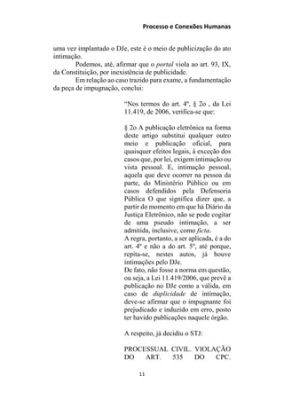 Processo e Conexões Humanas
uma vez implantado o DJe, este é o meio de publicização do ato
intimação.
Podemos, até, afirmar que o portal viola ao art. 93, IX,
da Constituição, por inexistência de publicidade.
Em relação ao caso trazido para exame, a fundamentação
da peça de impugnação, conclui:
“Nos termos do art. 4º, § 2o , da Lei
11.419, de 2006, verifica-se que:
§ 2o A publicação eletrônica na forma
deste artigo substitui qualquer outro
meio e publicação oficial, para
quaisquer efeitos legais, à exceção dos
casos que, por lei, exigem intimação ou
vista pessoal. E, intimação pessoal,
aquela que deve ocorrer na pessoa da
parte, do Ministério Público ou em
casos defendidos pela Defensoria
Pública O que significa dizer que, a
partir do momento em que há Diário da
Justiça Eletrônico, não se pode cogitar
de uma pseudo intimação, a ser
admitida, inclusive, como ficta.
A regra, portanto, a ser aplicada, é a do
art. 4º e não a do art. 5º, até porque,
repita-se, nestes autos, já houve
intimações pelo DJe.
De fato, não fosse a norma em questão,
ou seja, a Lei 11.419/2006, que prevê a
publicação no DJe como a válida, em
caso de duplicidade de intimação,
deve-se afirmar que o impugnante foi
prejudicado e induzido em erro, posto
ter havido publicações naquele órgão.
A respeito, já decidiu o STJ:
PROCESSUAL CIVIL. VIOLAÇÃO
DO ART. 535 DO CPC.
11
 
